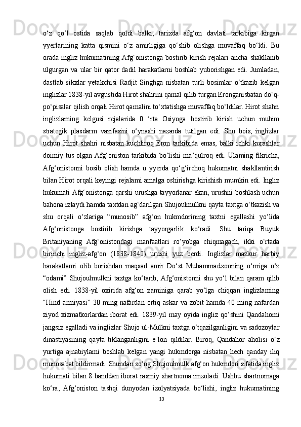 o‘z   qo‘l   ostida   saqlab   qoldi   balki,   tarixda   afg‘on   davlati   tarkibiga   kirgan
yyerlarining   katta   qismini   o‘z   amirligiga   qo‘shib   olishga   muvaffaq   bo‘ldi.   Bu
orada   ingliz   hukumatining   Afg‘onistonga   bostirib   kirish   rejalari   ancha   shakllanib
ulgurgan   va   ular   bir   qator   dadil   harakatlarni   boshlab   yuborishgan   edi.   Jumladan,
dastlab   sikxlar   yetakchisi   Radjit   Singhga   nisbatan   turli   bosimlar   o‘tkazib   kelgan
inglizlar 1838-yil avgustida Hirot shahrini qamal qilib turgan Eronganisbatan do‘q-
po‘pisalar qilish orqali Hirot qamalini to‘xtatishga muvaffaq bo‘ldilar. Hirot shahri
inglizlaming   kelgusi   rejalarida   0   ‘rta   Osiyoga   bostirib   kirish   uchun   muhim
strategik   plasdarm   vazifasini   o‘ynashi   nazarda   tutilgan   edi.   Shu   bois,   inglizlar
uchun   Hirot   shahri   nisbatan   kuchliroq   Eron   tarkibida   emas,   balki   ichki   kurashlar
doimiy  tus   olgan   Afg‘oniston   tarkibida   bo‘lishi   ma’qulroq   edi.  Ulaming   fikricha,
Afg‘onistonni   bosib   olish   hamda   u   yyerda   qo‘g‘irchoq   hukumatni   shakllantirish
bilan Hirot orqali keyingi rejalami amalga oshirishga kirishish mumkin edi. Ingliz
hukumati Afg‘onistonga qarshi urushga tayyorlanar ekan, urushni boshlash uchun
bahona izlaydi hamda taxtdan ag‘darilgan Shujoulmulkni qayta taxtga o‘tkazish va
shu   orqali   o‘zlariga   “munosib”   afg‘on   hukmdorining   taxtni   egallashi   yo‘lida
Afg‘onistonga   bostirib   kirishga   tayyorgarlik   ko‘radi.   Shu   tariqa   Buyuk
Britaniyaning   Afg‘onistondagi   manfaatlari   ro‘yobga   chiqmagach,   ikki   o‘rtada
birinchi   ingliz-afg‘on   (1838-1842)   urushi   yuz   berdi.   Inglizlar   mazkur   harbiy
harakatlami   olib   borishdan   maqsad   amir   Do‘st   Muhammadxonning   o‘miga   o‘z
“odami”   Shujoulmulkni   taxtga   ko‘tarib,   Afg‘onistonni   shu   yo‘l   bilan   qaram   qilib
olish   edi.   1838-yil   oxirida   afg‘on   zaminiga   qarab   yo‘lga   chiqqan   inglizlaming
“Hind  armiyasi”   30   ming  nafardan  ortiq  askar   va   zobit   hamda   40   ming   nafardan
ziyod   xizmatkorlardan   iborat   edi.   1839-yil   may   oyida   ingliz   qo‘shini   Qandahomi
jangsiz egalladi va inglizlar Shujo ul-Mulkni taxtga o‘tqazilganligini va sadozoylar
dinastiyasining   qayta   tiklanganligini   e’lon   qildilar.   Biroq,   Qandahor   aholisi   o‘z
yurtiga   ajnabiylami   boshlab   kelgan   yangi   hukmdorga   nisbatan   hech   qanday   iliq
munosabat bildirmadi. Shundan so‘ng Shujoulmulk afg‘on hukmdori sifatida ingliz
hukumati bilan 8 banddan iborat rasmiy shartnoma imzoladi. Ushbu shartnomaga
ko‘ra,   Afg‘oniston   tashqi   dunyodan   izolyatsiyada   bo‘lishi,   ingliz   hukumatining
13 