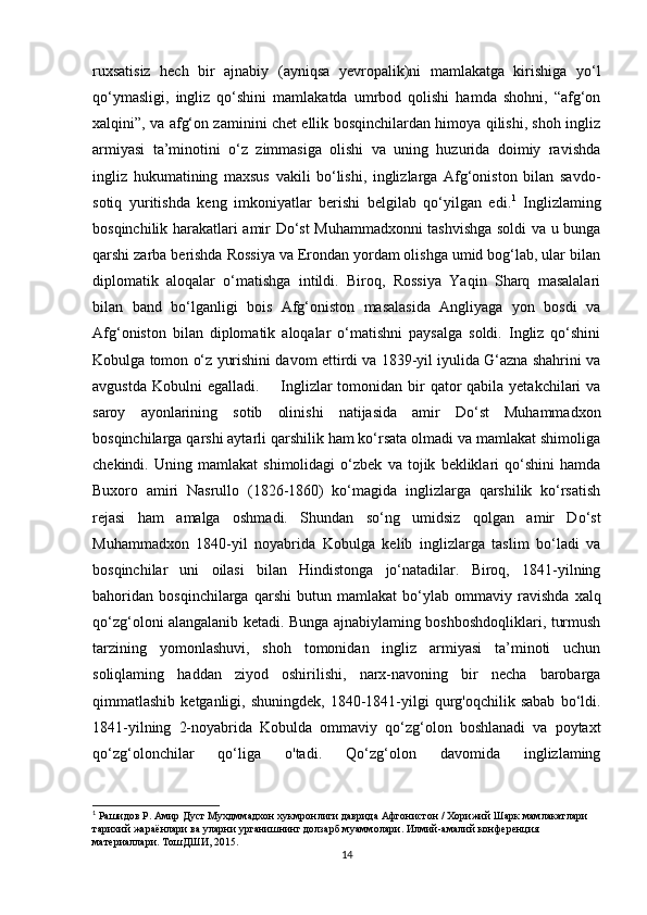 ruxsatisiz   hech   bir   ajnabiy   (ayniqsa   yevropalik)ni   mamlakatga   kirishiga   yo‘l
qo‘ymasligi,   ingliz   qo‘shini   mamlakatda   umrbod   qolishi   hamda   shohni,   “afg‘on
xalqini”, va afg‘on zaminini chet ellik bosqinchilardan himoya qilishi, shoh ingliz
armiyasi   ta’minotini   o‘z   zimmasiga   olishi   va   uning   huzurida   doimiy   ravishda
ingliz   hukumatining   maxsus   vakili   bo‘lishi,   inglizlarga   Afg‘oniston   bilan   savdo-
sotiq   yuritishda   keng   imkoniyatlar   berishi   belgilab   qo‘yilgan   edi. 1
  Inglizlaming
bosqinchilik harakatlari amir Do‘st Muhammadxonni tashvishga soldi va u bunga
qarshi zarba berishda Rossiya va Erondan yordam olishga umid bog‘lab, ular bilan
diplomatik   aloqalar   o‘matishga   intildi.   Biroq,   Rossiya   Yaqin   Sharq   masalalari
bilan   band   bo‘lganligi   bois   Afg‘oniston   masalasida   Angliyaga   yon   bosdi   va
Afg‘oniston   bilan   diplomatik   aloqalar   o‘matishni   paysalga   soldi.   Ingliz   qo‘shini
Kobulga tomon o‘z yurishini davom ettirdi va 1839-yil iyulida G‘azna shahrini va
avgustda  Kobulni  egalladi.         Inglizlar  tomonidan bir  qator  qabila yetakchilari  va
saroy   ayonlarining   sotib   olinishi   natijasida   amir   Do‘st   Muhammadxon
bosqinchilarga qarshi aytarli qarshilik ham ko‘rsata olmadi va mamlakat shimoliga
chekindi.   Uning   mamlakat   shimolidagi   o‘zbek   va   tojik   bekliklari   qo‘shini   hamda
Buxoro   amiri   Nasrullo   (1826-1860)   ko‘magida   inglizlarga   qarshilik   ko‘rsatish
rejasi   ham   amalga   oshmadi.   Shundan   so‘ng   umidsiz   qolgan   amir   Do‘st
Muhammadxon   1840-yil   noyabrida   Kobulga   kelib   inglizlarga   taslim   bo‘ladi   va
bosqinchilar   uni   oilasi   bilan   Hindistonga   jo‘natadilar.   Biroq,   1841-yilning
bahoridan   bosqinchilarga   qarshi   butun   mamlakat   bo‘ylab   ommaviy   ravishda   xalq
qo‘zg‘oloni alangalanib ketadi. Bunga ajnabiylaming boshboshdoqliklari, turmush
tarzining   yomonlashuvi,   shoh   tomonidan   ingliz   armiyasi   ta’minoti   uchun
soliqlaming   haddan   ziyod   oshirilishi,   narx-navoning   bir   necha   barobarga
qimmatlashib  ketganligi,  shuningdek,   1840-1841-yilgi   qurg'oqchilik  sabab  bo‘ldi.
1841-yilning   2-noyabrida   Kobulda   ommaviy   qo‘zg‘olon   boshlanadi   va   poytaxt
qo‘zg‘olonchilar   qo‘liga   o'tadi.   Qo‘zg‘olon   davomida   inglizlaming
1
  Рашидов  P.  Амир   Дуст   Мухдммадхон   хукмронлиги   даврида   Афгонистон  /  Хорижий   Шарк   мамлакатлари  
тарихий   жараёнлари   ва   уларни   урганишнинг   долзарб   муаммолари .  Илмий - амалий   конференция  
материаллари .  ТошДШИ , 2015.
14 