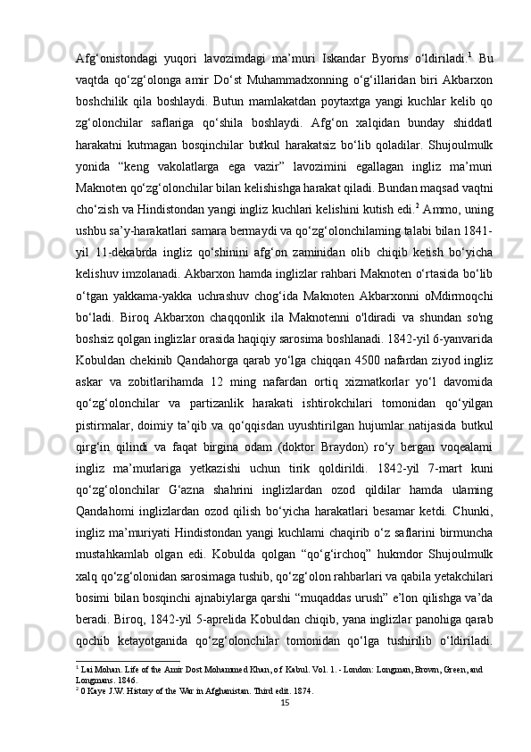 Afg‘onistondagi   yuqori   lavozimdagi   ma’muri   Iskandar   Byorns   o‘ldiriladi. 1
  Bu
vaqtda   qo‘zg‘olonga   amir   Do‘st   Muhammadxonning   o‘g‘illaridan   biri   Akbarxon
boshchilik   qila   boshlaydi.   Butun   mamlakatdan   poytaxtga   yangi   kuchlar   kelib   qo
zg‘olonchilar   saflariga   qo‘shila   boshlaydi.   Afg‘on   xalqidan   bunday   shiddatl
harakatni   kutmagan   bosqinchilar   butkul   harakatsiz   bo‘lib   qoladilar.   Shujoulmulk
yonida   “keng   vakolatlarga   ega   vazir”   lavozimini   egallagan   ingliz   ma’muri
Maknoten qo‘zg‘olonchilar bilan kelishishga harakat qiladi. Bundan maqsad vaqtni
cho‘zish va Hindistondan yangi ingliz kuchlari kelishini kutish edi. 2
 Ammo, uning
ushbu sa’y-harakatlari samara bermaydi va qo‘zg‘olonchilaming talabi bilan 1841-
yil   11-dekabrda   ingliz   qo‘shinini   afg‘on   zaminidan   olib   chiqib   ketish   bo‘yicha
kelishuv imzolanadi. Akbarxon hamda inglizlar rahbari Maknoten o‘rtasida bo‘lib
o‘tgan   yakkama-yakka   uchrashuv   chog‘ida   Maknoten   Akbarxonni   oMdirmoqchi
bo‘ladi.   Biroq   Akbarxon   chaqqonlik   ila   Maknotenni   o'ldiradi   va   shundan   so'ng
boshsiz qolgan inglizlar orasida haqiqiy sarosima boshlanadi. 1842-yil 6-yanvarida
Kobuldan chekinib  Qandahorga  qarab yo‘lga chiqqan  4500  nafardan  ziyod ingliz
askar   va   zobitlarihamda   12   ming   nafardan   ortiq   xizmatkorlar   yo‘l   davomida
qo‘zg‘olonchilar   va   partizanlik   harakati   ishtirokchilari   tomonidan   qo‘yilgan
pistirmalar,   doimiy   ta’qib   va   qo‘qqisdan   uyushtirilgan   hujumlar   natijasida   butkul
qirg‘in   qilindi   va   faqat   birgina   odam   (doktor   Braydon)   ro‘y   bergan   voqealami
ingliz   ma’murlariga   yetkazishi   uchun   tirik   qoldirildi.   1842-yil   7-mart   kuni
qo‘zg‘olonchilar   G‘azna   shahrini   inglizlardan   ozod   qildilar   hamda   ulaming
Qandahomi   inglizlardan   ozod   qilish   bo‘yicha   harakatlari   besamar   ketdi.   Chunki,
ingliz ma’muriyati Hindistondan yangi  kuchlami  chaqirib o‘z saflarini birmuncha
mustahkamlab   olgan   edi.   Kobulda   qolgan   “qo‘g‘irchoq”   hukmdor   Shujoulmulk
xalq qo‘zg‘olonidan sarosimaga tushib, qo‘zg‘olon rahbarlari va qabila yetakchilari
bosimi bilan bosqinchi ajnabiylarga qarshi “muqaddas urush” e’lon qilishga va’da
beradi. Biroq, 1842-yil 5-aprelida Kobuldan chiqib, yana inglizlar panohiga qarab
qochib   ketayotganida   qo‘zg‘olonchilar   tomonidan   qo‘lga   tushirilib   o‘ldiriladi.
1
 Lai Mohan. Life of the Amir Dost Mohammed Khan, o f Kabul. Vol. 1. - London: Longman, Brown, Green, and 
Longmans. 1846.
2
 0 Kaye J.W. History of the War in Afghanistan. Third edit.  1874.
15 