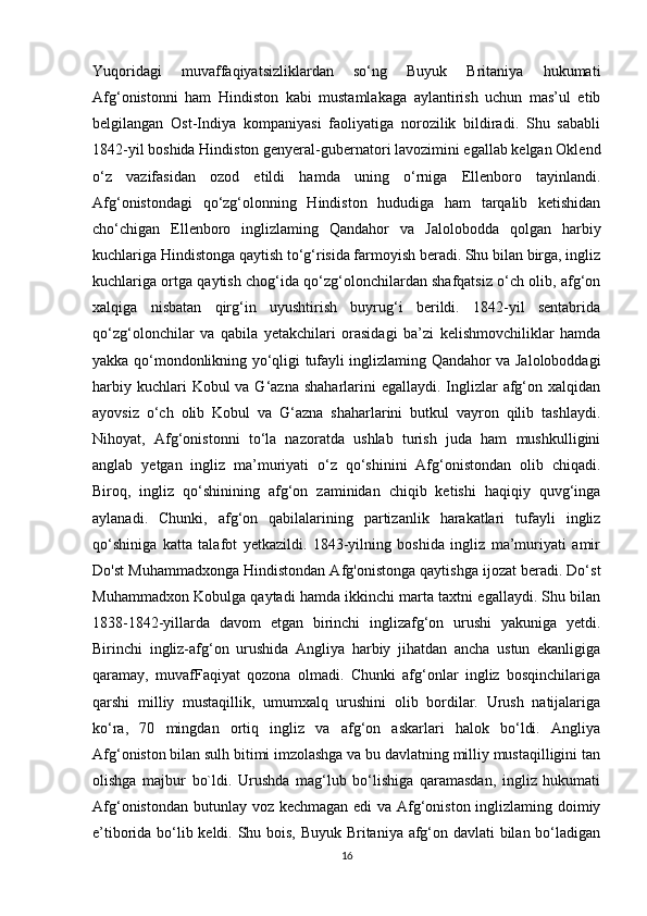 Yuqoridagi   muvaffaqiyatsizliklardan   so‘ng   Buyuk   Britaniya   hukumati
Afg‘onistonni   ham   Hindiston   kabi   mustamlakaga   aylantirish   uchun   mas’ul   etib
belgilangan   Ost-Indiya   kompaniyasi   faoliyatiga   norozilik   bildiradi.   Shu   sababli
1842-yil boshida Hindiston genyeral-gubernatori lavozimini egallab kelgan Oklend
o‘z   vazifasidan   ozod   etildi   hamda   uning   o‘rniga   Ellenboro   tayinlandi.
Afg‘onistondagi   qo‘zg‘olonning   Hindiston   hududiga   ham   tarqalib   ketishidan
cho‘chigan   Ellenboro   inglizlaming   Qandahor   va   Jalolobodda   qolgan   harbiy
kuchlariga Hindistonga qaytish to‘g‘risida farmoyish beradi. Shu bilan birga, ingliz
kuchlariga ortga qaytish chog‘ida qo‘zg‘olonchilardan shafqatsiz o‘ch olib, afg‘on
xalqiga   nisbatan   qirg‘in   uyushtirish   buyrug‘i   berildi.   1842-yil   sentabrida
qo‘zg‘olonchilar   va   qabila   yetakchilari   orasidagi   ba’zi   kelishmovchiliklar   hamda
yakka qo‘mondonlikning yo‘qligi tufayli inglizlaming Qandahor va Jaloloboddagi
harbiy kuchlari  Kobul  va G‘azna  shaharlarini  egallaydi.  Inglizlar  afg‘on xalqidan
ayovsiz   o‘ch   olib   Kobul   va   G‘azna   shaharlarini   butkul   vayron   qilib   tashlaydi.
Nihoyat,   Afg‘onistonni   to‘la   nazoratda   ushlab   turish   juda   ham   mushkulligini
anglab   yetgan   ingliz   ma’muriyati   o‘z   qo‘shinini   Afg‘onistondan   olib   chiqadi.
Biroq,   ingliz   qo‘shinining   afg‘on   zaminidan   chiqib   ketishi   haqiqiy   quvg‘inga
aylanadi.   Chunki,   afg‘on   qabilalarining   partizanlik   harakatlari   tufayli   ingliz
qo‘shiniga   katta   talafot   yetkazildi.   1843-yilning   boshida   ingliz   ma’muriyati   amir
Do'st Muhammadxonga Hindistondan Afg'onistonga qaytishga ijozat beradi. Do‘st
Muhammadxon Kobulga qaytadi hamda ikkinchi marta taxtni egallaydi. Shu bilan
1838-1842-yillarda   davom   etgan   birinchi   inglizafg‘on   urushi   yakuniga   yetdi.
Birinchi   ingliz-afg‘on   urushida   Angliya   harbiy   jihatdan   ancha   ustun   ekanligiga
qaramay,   muvafFaqiyat   qozona   olmadi.   Chunki   afg‘onlar   ingliz   bosqinchilariga
qarshi   milliy   mustaqillik,   umumxalq   urushini   olib   bordilar.   Urush   natijalariga
ko‘ra,   70   mingdan   ortiq   ingliz   va   afg‘on   askarlari   halok   bo‘ldi.   Angliya
Afg‘oniston bilan sulh bitimi imzolashga va bu davlatning milliy mustaqilligini tan
olishga   majbur   bo`ldi.   Urushda   mag‘lub   bo‘lishiga   qaramasdan,   ingliz   hukumati
Afg‘onistondan butunlay voz kechmagan edi  va Afg‘oniston inglizlaming doimiy
e’tiborida bo‘lib keldi. Shu bois, Buyuk Britaniya afg‘on davlati bilan bo‘ladigan
16 