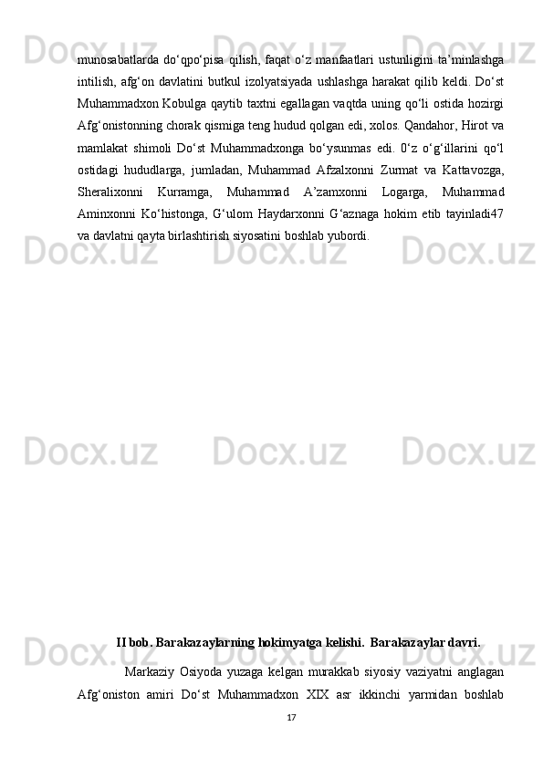 munosabatlarda   do‘qpo‘pisa   qilish,   faqat   o‘z   manfaatlari   ustunligini   ta’minlashga
intilish,   afg‘on  davlatini   butkul   izolyatsiyada   ushlashga   harakat   qilib   keldi.  Do‘st
Muhammadxon Kobulga qaytib taxtni egallagan vaqtda uning qo‘li ostida hozirgi
Afg‘onistonning chorak qismiga teng hudud qolgan edi, xolos. Qandahor, Hirot va
mamlakat   shimoli   Do‘st   Muhammadxonga   bo‘ysunmas   edi.   0‘z   o‘g‘illarini   qo‘l
ostidagi   hududlarga,   jumladan,   Muhammad   Afzalxonni   Zurmat   va   Kattavozga,
Sheralixonni   Kurramga,   Muhammad   A’zamxonni   Logarga,   Muhammad
Aminxonni   Ko‘histonga,   G‘ulom   Haydarxonni   G‘aznaga   hokim   etib   tayinladi47
va davlatni qayta birlashtirish siyosatini boshlab yubordi. 
       
            II bob. Barakazaylarning hokimyatga kelishi.  Barakazaylar davri.
                  Markaziy   Osiyoda   yuzaga   kelgan   murakkab   siyosiy   vaziyatni   anglagan
Afg‘oniston   amiri   Do‘st   Muhammadxon   XIX   asr   ikkinchi   yarmidan   boshlab
17 