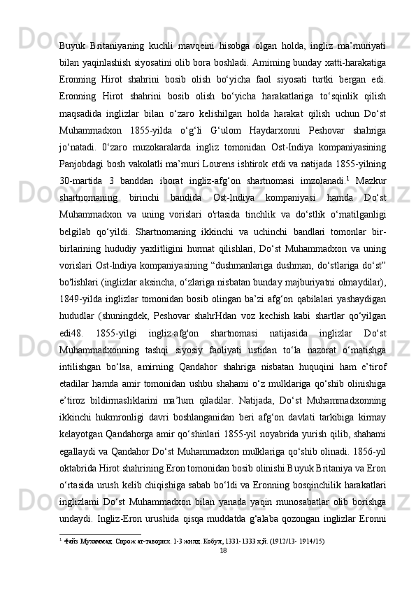 Buyuk   Britaniyaning   kuchli   mavqeini   hisobga   olgan   holda,   ingliz   ma’muriyati
bilan yaqinlashish siyosatini olib bora boshladi. Amiming bunday xatti-harakatiga
Eronning   Hirot   shahrini   bosib   olish   bo‘yicha   faol   siyosati   turtki   bergan   edi.
Eronning   Hirot   shahrini   bosib   olish   bo‘yicha   harakatlariga   to‘sqinlik   qilish
maqsadida   inglizlar   bilan   o‘zaro   kelishilgan   holda   harakat   qilish   uchun   Do‘st
Muhammadxon   1855-yilda   o‘g‘li   G‘ulom   Haydarxonni   Peshovar   shahriga
jo‘natadi.   0‘zaro   muzokaralarda   ingliz   tomonidan   Ost-Indiya   kompaniyasining
Panjobdagi bosh vakolatli ma’muri Lourens ishtirok etdi va natijada 1855-yilning
30-martida   3   banddan   iborat   ingliz-afg‘on   shartnomasi   imzolanadi. 1
  Mazkur
shartnomaning   birinchi   bandida   Ost-lndiya   kompaniyasi   hamda   Do‘st
Muhammadxon   va   uning   vorislari   o'rtasida   tinchlik   va   do‘stlik   o‘matilganligi
belgilab   qo‘yildi.   Shartnomaning   ikkinchi   va   uchinchi   bandlari   tomonlar   bir-
birlarining   hududiy   yaxlitligini   hurmat   qilishlari,   Do‘st   Muhammadxon   va   uning
vorislari  Ost-lndiya kompaniyasining “dushmanlariga dushman,  do‘stlariga do‘st”
bo'lishlari (inglizlar aksincha, o‘zlariga nisbatan bunday majburiyatni olmaydilar),
1849-yilda   inglizlar   tomonidan   bosib   olingan   ba’zi   afg‘on   qabilalari   yashaydigan
hududlar   (shuningdek,   Peshovar   shahrHdan   voz   kechish   kabi   shartlar   qo‘yilgan
edi48.   1855-yilgi   ingliz-afg'on   shartnomasi   natijasida   inglizlar   Do‘st
Muhammadxonning   tashqi   siyosiy   faoliyati   ustidan   to‘la   nazorat   o‘matishga
intilishgan   bo‘lsa,   amirning   Qandahor   shahriga   nisbatan   huquqini   ham   e’tirof
etadilar   hamda   amir   tomonidan   ushbu   shahami   o‘z   mulklariga   qo‘shib   olinishiga
e’tiroz   bildirmasliklarini   ma’lum   qiladilar.   Natijada,   Do‘st   Muhammadxonning
ikkinchi   hukmronligi   davri   boshlanganidan   beri   afg‘on   davlati   tarkibiga   kirmay
kelayotgan Qandahorga amir qo‘shinlari 1855-yil noyabrida yurish qilib, shahami
egallaydi va Qandahor Do‘st Muhammadxon mulklariga qo‘shib olinadi. 1856-yil
oktabrida Hirot shahrining Eron tomonidan bosib olinishi Buyuk Britaniya va Eron
o‘rtasida urush kelib chiqishiga sabab bo‘ldi va Eronning bosqinchilik harakatlari
inglizlami   Do‘st   Muhammadxon   bilan   yanada   yaqin   munosabatlar   olib   borishga
undaydi.   Ingliz-Eron   urushida   qisqa   muddatda   g‘alaba   qozongan   inglizlar   Eronni
1
 Файз Мухаммад. Сирож ат-таворих. 1-3 жилд. Кобул, 1331-1333 х,й. (1912/13- 1914/15)
18 