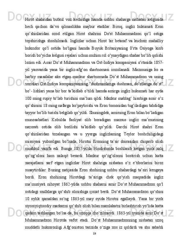 Hirot   shahridan   butkul   voz   kechishga   hamda   ushbu   shaharga   nisbatan   kelgusida
hech   qachon   da’vo   qilmaslikka   majbur   etadilar.   Biroq,   ingliz   hukumati   Eron
qo‘shinlaridan   ozod   etilgan   Hirot   shahrini   Do'st   Muhammadxon   qo‘l   ostiga
topshirishga   shoshilmadi.   Inglizlar   uchun   Hirot   bir   betaraf   va   kuchsiz   mahalliy
hukmdor   qo‘l   ostida   bo‘lgani   hamda   Buyuk   Britaniyaning   0‘rta   Osiyoga   kirib
borish bo‘yicha kelgusi rejalari uchun muhim rol o‘ynaydigan shahar bo‘lib qolishi
lozim edi. Amir Do‘st Muhammadxon va Ost-Indiya kompaniyasi o‘rtasida 1857-
yil   yanvarida   yana   bir   ingliz-afg‘on   shartnomasi   imzolanadi.   Mazmuniga   ko   ra
harbiy   masalalar   aks   etgan   mazkur   shartnomada   Do‘st   Muhammadxon   va   uning
vorislari Ost-Indiya kompaniyasining “dushmanlariga dushman, do‘stlariga do‘st”
bo‘- lishlari yana bir bor ta’kidlab o‘tildi hamda amirga ingliz hukumati har oyda
100  ming   rupiy   to‘lab   turishini   ma’lum   qildi.  Mazkur   mablag‘   hisobiga   amir   o‘z
qo‘shinini 18 ming nafarga ko‘paytirishi va Eron tomonidan tug‘iladigan tahdidga
tayyor bo‘lib turishi belgilab qo‘yildi. Shuningdek, amirning Eron bilan bo‘ladigan
munosabatlari   Kobulda   faoliyat   olib   boradigan   maxsus   ingliz   ma’murining
nazorati   ostida   olib   borilishi   ta’kidlab   qo‘yildi.   Garchi   Hirot   shahri   Eron
qo‘shinlaridan   tozalangan   va   u   yyerga   inglizlaming   Teylor   boshchiligidagi
missiyasi   yuborilgan   bo‘lsada,   Hirotni   Eronning   ta’sir   doirasidan   chiqarib   olish
mushkul   vazifa   edi.   Bunga   1857-yilda   Hindistonda   boshlanib   ketgan   yirik   xalq
qo‘zg‘oloni   ham   xalaqit   berardi.   Mazkur   qo‘zg‘olonni   bostirish   uchun   katta
xarajatlami   sarf   etgan   inglizlar   Hirot   shahriga   nisbatan   o‘z   e’tiborlarini   biroz
susaytirdilar.   Buning   natijasida   Eron   shohining   ushbu   shahardagi   ta’siri   kengaya
bordi.   Eron   shohining   Hirotdagi   ta’siriga   chek   qo‘yish   maqsadida   ingliz
ma’muriyati   nihoyat   1862-yilda   ushbu   shaharni   amir   Do‘st   Muhammadxon   qo‘l
ostidagi   mulklarga   qo‘shib   olinishiga   ijozat   berdi.   Do‘st   Muhammadxon   qo‘shini
10   oylik   qamaldan   so‘ng   1863-yil   may   oyida   Hirotni   egallaydi.   Yana   bir   yirik
siyosiyiqtisodiy markazni qo‘shib olish bilan mamlakatni birlashtirish yo‘lida katta
qadam tashlangan bo‘lsa-da, bu uzoqqa cho‘zilmaydi. 1863-yil iyunida amir Do‘st
Muhammadxon   Hirotda   vafot   etadi.   Do‘st   Muhammadxonning   nisbatan   uzoq
muddatli   hukmronligi   Afg‘oniston   tarixida   o‘ziga   xos   iz   qoldirdi   va   shu   sababli
19