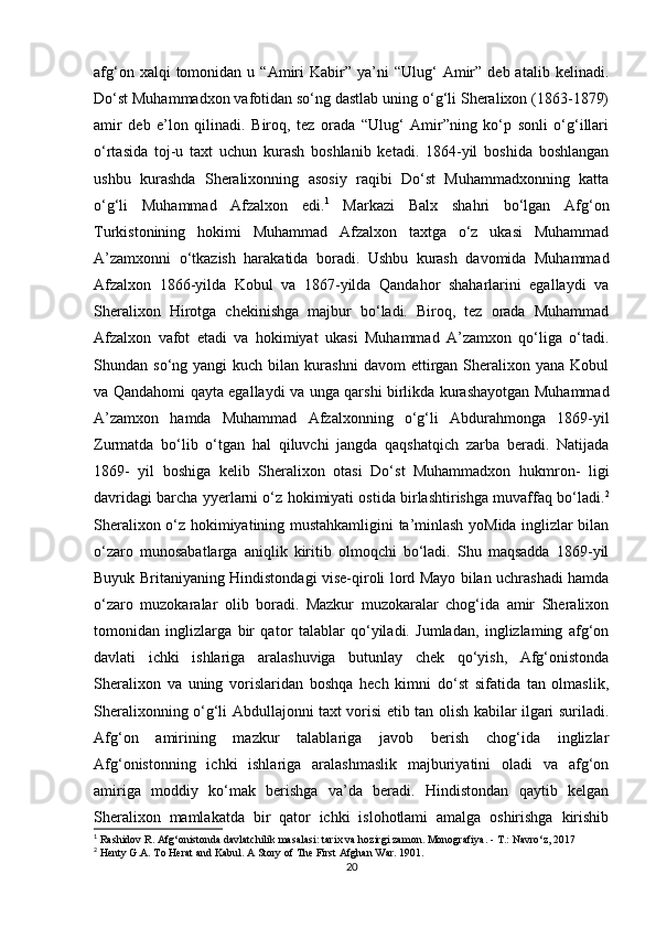 afg‘on  xalqi  tomonidan  u  “Amiri   Kabir”   ya’ni  “Ulug‘   Amir”   deb  atalib  kelinadi.
Do‘st Muhammadxon vafotidan so‘ng dastlab uning o‘g‘li Sheralixon (1863-1879)
amir   deb   e’lon   qilinadi.   Biroq,   tez   orada   “Ulug‘   Amir”ning   ko‘p   sonli   o‘g‘illari
o‘rtasida   toj-u   taxt   uchun   kurash   boshlanib   ketadi.   1864-yil   boshida   boshlangan
ushbu   kurashda   Sheralixonning   asosiy   raqibi   Do‘st   Muhammadxonning   katta
o‘g‘li   Muhammad   Afzalxon   edi. 1
  Markazi   Balx   shahri   bo‘lgan   Afg‘on
Turkistonining   hokimi   Muhammad   Afzalxon   taxtga   o‘z   ukasi   Muhammad
A’zamxonni   o‘tkazish   harakatida   boradi.   Ushbu   kurash   davomida   Muhammad
Afzalxon   1866-yilda   Kobul   va   1867-yilda   Qandahor   shaharlarini   egallaydi   va
Sheralixon   Hirotga   chekinishga   majbur   bo‘ladi.   Biroq,   tez   orada   Muhammad
Afzalxon   vafot   etadi   va   hokimiyat   ukasi   Muhammad   A’zamxon   qo‘liga   o‘tadi.
Shundan  so‘ng  yangi   kuch  bilan  kurashni  davom  ettirgan  Sheralixon  yana  Kobul
va Qandahomi qayta egallaydi va unga qarshi birlikda kurashayotgan Muhammad
A’zamxon   hamda   Muhammad   Afzalxonning   o‘g‘li   Abdurahmonga   1869-yil
Zurmatda   bo‘lib   o‘tgan   hal   qiluvchi   jangda   qaqshatqich   zarba   beradi.   Natijada
1869-   yil   boshiga   kelib   Sheralixon   otasi   Do‘st   Muhammadxon   hukmron-   ligi
davridagi barcha yyerlarni o‘z hokimiyati ostida birlashtirishga muvaffaq bo‘ladi. 2
Sheralixon o‘z hokimiyatining mustahkamligini ta’minlash yoMida inglizlar bilan
o‘zaro   munosabatlarga   aniqlik   kiritib   olmoqchi   bo‘ladi.   Shu   maqsadda   1869-yil
Buyuk Britaniyaning Hindistondagi vise-qiroli lord Mayo bilan uchrashadi hamda
o‘zaro   muzokaralar   olib   boradi.   Mazkur   muzokaralar   chog‘ida   amir   Sheralixon
tomonidan   inglizlarga   bir   qator   talablar   qo‘yiladi.   Jumladan,   inglizlaming   afg‘on
davlati   ichki   ishlariga   aralashuviga   butunlay   chek   qo‘yish,   Afg‘onistonda
Sheralixon   va   uning   vorislaridan   boshqa   hech   kimni   do‘st   sifatida   tan   olmaslik,
Sheralixonning o‘g‘li Abdullajonni taxt vorisi etib tan olish kabilar ilgari suriladi.
Afg‘on   amirining   mazkur   talablariga   javob   berish   chog‘ida   inglizlar
Afg‘onistonning   ichki   ishlariga   aralashmaslik   majburiyatini   oladi   va   afg‘on
amiriga   moddiy   ko‘mak   berishga   va’da   beradi.   Hindistondan   qaytib   kelgan
Sheralixon   mamlakatda   bir   qator   ichki   islohotlami   amalga   oshirishga   kirishib
1
  Rashidov   R .  Afg ‘ onistonda   davlatchilik   masalasi :  tarix   va   hozirgi   zamon .  Monografiya. -  Т .: Navro‘z, 2017
2
 Henty G.A. To Herat and Kabul. A Story of The First Afghan War. 1901.
20