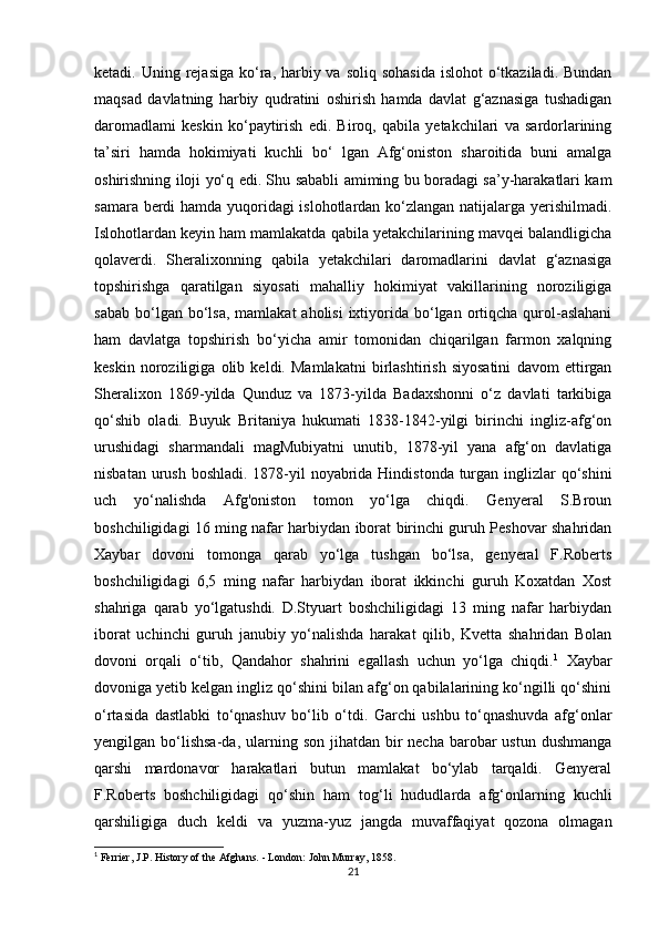 ketadi. Uning rejasiga ko‘ra, harbiy va  soliq sohasida  islohot  o‘tkaziladi. Bundan
maqsad   davlatning   harbiy   qudratini   oshirish   hamda   davlat   g‘aznasiga   tushadigan
daromadlami   keskin   ko‘paytirish   edi.   Biroq,   qabila   yetakchilari   va   sardorlarining
ta’siri   hamda   hokimiyati   kuchli   bo‘   lgan   Afg‘oniston   sharoitida   buni   amalga
oshirishning iloji yo‘q edi. Shu sababli amiming bu boradagi sa’y-harakatlari kam
samara berdi hamda yuqoridagi islohotlardan ko‘zlangan natijalarga yerishilmadi.
Islohotlardan keyin ham mamlakatda qabila yetakchilarining mavqei balandligicha
qolaverdi.   Sheralixonning   qabila   yetakchilari   daromadlarini   davlat   g‘aznasiga
topshirishga   qaratilgan   siyosati   mahalliy   hokimiyat   vakillarining   noroziligiga
sabab  bo‘lgan bo‘lsa,  mamlakat   aholisi   ixtiyorida bo‘lgan  ortiqcha  qurol-aslahani
ham   davlatga   topshirish   bo‘yicha   amir   tomonidan   chiqarilgan   farmon   xalqning
keskin   noroziligiga   olib   keldi.   Mamlakatni   birlashtirish   siyosatini   davom   ettirgan
Sheralixon   1869-yilda   Qunduz   va   1873-yilda   Badaxshonni   o‘z   davlati   tarkibiga
qo‘shib   oladi.   Buyuk   Britaniya   hukumati   1838-1842-yilgi   birinchi   ingliz-afg‘on
urushidagi   sharmandali   magMubiyatni   unutib,   1878-yil   yana   afg‘on   davlatiga
nisbatan urush boshladi. 1878-yil noyabrida Hindistonda turgan inglizlar qo‘shini
uch   yo‘nalishda   Afg'oniston   tomon   yo‘lga   chiqdi.   Genyeral   S.Broun
boshchiligidagi 16 ming nafar harbiydan iborat birinchi guruh Peshovar shahridan
Xaybar   dovoni   tomonga   qarab   yo‘lga   tushgan   bo‘lsa,   genyeral   F.Roberts
boshchiligidagi   6,5   ming   nafar   harbiydan   iborat   ikkinchi   guruh   Koxatdan   Xost
shahriga   qarab   yo‘lgatushdi.   D.Styuart   boshchiligidagi   13   ming   nafar   harbiydan
iborat   uchinchi   guruh   janubiy   yo‘nalishda   harakat   qilib,   Kvetta   shahridan   Bolan
dovoni   orqali   o‘tib,   Qandahor   shahrini   egallash   uchun   yo‘lga   chiqdi. 1
  Xaybar
dovoniga yetib kelgan ingliz qo‘shini bilan afg‘on qabilalarining ko‘ngilli qo‘shini
o‘rtasida   dastlabki   to‘qnashuv   bo‘lib   o‘tdi.   Garchi   ushbu   to‘qnashuvda   afg‘onlar
yengilgan bo‘lishsa-da, ularning son jihatdan bir  necha barobar  ustun dushmanga
qarshi   mardonavor   harakatlari   butun   mamlakat   bo‘ylab   tarqaldi.   Genyeral
F.Roberts   boshchiligidagi   qo‘shin   ham   tog‘li   hududlarda   afg‘onlarning   kuchli
qarshiligiga   duch   keldi   va   yuzma-yuz   jangda   muvaffaqiyat   qozona   olmagan
1
 Ferrier, J.P. History of the Afghans. - London: John Murray, 1858.
21 