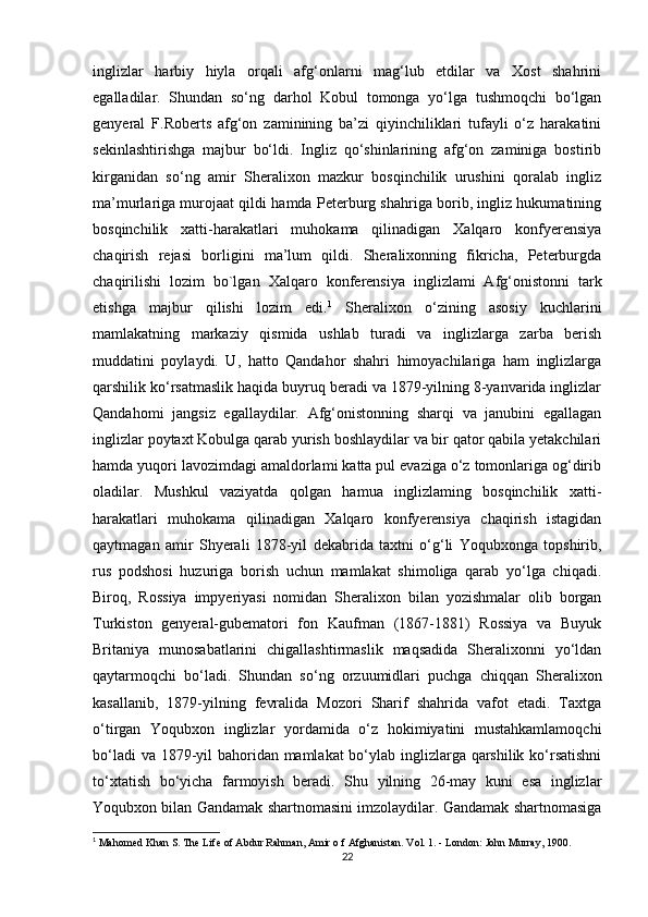 inglizlar   harbiy   hiyla   orqali   afg‘onlarni   mag‘lub   etdilar   va   Xost   shahrini
egalladilar.   Shundan   so‘ng   darhol   Kobul   tomonga   yo‘lga   tushmoqchi   bo‘lgan
genyeral   F.Roberts   afg‘on   zaminining   ba’zi   qiyinchiliklari   tufayli   o‘z   harakatini
sekinlashtirishga   majbur   bo‘ldi.   Ingliz   qo‘shinlarining   afg‘on   zaminiga   bostirib
kirganidan   so‘ng   amir   Sheralixon   mazkur   bosqinchilik   urushini   qoralab   ingliz
ma’murlariga murojaat qildi hamda Peterburg shahriga borib, ingliz hukumatining
bosqinchilik   xatti-harakatlari   muhokama   qilinadigan   Xalqaro   konfyerensiya
chaqirish   rejasi   borligini   ma’lum   qildi.   Sheralixonning   fikricha,   Peterburgda
chaqirilishi   lozim   bo`lgan   Xalqaro   konferensiya   inglizlami   Afg‘onistonni   tark
etishga   majbur   qilishi   lozim   edi. 1
  Sheralixon   o‘zining   asosiy   kuchlarini
mamlakatning   markaziy   qismida   ushlab   turadi   va   inglizlarga   zarba   berish
muddatini   poylaydi.   U,   hatto   Qandahor   shahri   himoyachilariga   ham   inglizlarga
qarshilik ko‘rsatmaslik haqida buyruq beradi va 1879-yilning 8-yanvarida inglizlar
Qandahomi   jangsiz   egallaydilar.   Afg‘onistonning   sharqi   va   janubini   egallagan
inglizlar poytaxt Kobulga qarab yurish boshlaydilar va bir qator qabila yetakchilari
hamda yuqori lavozimdagi amaldorlami katta pul evaziga o‘z tomonlariga og‘dirib
oladilar.   Mushkul   vaziyatda   qolgan   hamua   inglizlaming   bosqinchilik   xatti-
harakatlari   muhokama   qilinadigan   Xalqaro   konfyerensiya   chaqirish   istagidan
qaytmagan   amir   Shyerali   1878-yil   dekabrida   taxtni   o‘g‘li   Yoqubxonga   topshirib,
rus   podshosi   huzuriga   borish   uchun   mamlakat   shimoliga   qarab   yo‘lga   chiqadi.
Biroq,   Rossiya   impyeriyasi   nomidan   Sheralixon   bilan   yozishmalar   olib   borgan
Turkiston   genyeral-gubematori   fon   Kaufman   (1867-1881)   Rossiya   va   Buyuk
Britaniya   munosabatlarini   chigallashtirmaslik   maqsadida   Sheralixonni   yo‘ldan
qaytarmoqchi   bo‘ladi.   Shundan   so‘ng   orzuumidlari   puchga   chiqqan   Sheralixon
kasallanib,   1879-yilning   fevralida   Mozori   Sharif   shahrida   vafot   etadi.   Taxtga
o‘tirgan   Yoqubxon   inglizlar   yordamida   o‘z   hokimiyatini   mustahkamlamoqchi
bo‘ladi  va 1879-yil bahoridan mamlakat bo‘ylab inglizlarga qarshilik ko‘rsatishni
to‘xtatish   bo‘yicha   farmoyish   beradi.   Shu   yilning   26-may   kuni   esa   inglizlar
Yoqubxon bilan Gandamak shartnomasini imzolaydilar. Gandamak shartnomasiga
1
 Mahomed Khan S. The Life of Abdur Rahman, Amir o f Afghanistan. Vol. 1. - London: John Murray, 1900.
22 