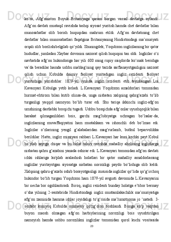 ko‘ra,   Afg‘oniston   Buyuk   Britaniyaga   qaram   borgan   vassal   davlatga   aylandi.
Afg‘on davlati mustaqil ravishda tashqi siyosat yuritish hamda chet davlatlar bilan
munosabatlar   olib   borish   huquqidan   mahrum   etildi.   Afg‘on   davlatining   chet
davlatlar   bilan   munosabatlari   faqatgina   Britaniyaning   Hindistondagi   ma’muriyati
orqali olib borilishibelgilab qo‘yildi. Shuningdek, Yoqubxon inglizlaming bir qator
hududlar, jumladan Xaybar dovonini nazorat qilish huquqini tan oldi. Inglizlar o‘z
navbatida afg‘on hukmdoriga har  yili  600 ming rupiy miqdorda ko‘mak berishga
va’da beradilar hamda ushbu mablag‘ning qay tarzda sarflanayotganligini nazorat
qilish   uchun   Kobulda   doimiy   faoliyat   yuritadigan   ingliz   rezidenti   faoliyat
yuritishiga   yerishdilar.   1879-yil   iyulida   ingliz   rezidenti   etib   tayinlangan   Lui
Kavanyari   Kobulga   yetib   keladi.   L.Kavanyari   Yoqubxon   amaldorlari   tomonidan
hurmat-ehtirom   bilan   kutib   olinsa-da,   unga   nisbatan   xalqning   qahrg‘azabi   to‘lib
turganligi   yaqqol   namoyon   bo‘lib   turar   edi.   Shu   tariqa   ikkinchi   ingliz-afg‘on
umshining dastlabki bosqichi tugadi. Ushbu bosqichda afg‘onlar uyushqoqlik bilan
harakat   qilmaganliklari   bois,   garchi   mag‘lubiyatga   uchragan   bo‘lsalar-da,
inglizlaming   muvaffaqiyatini   ham   mustahkam   va   ishonchli   deb   bo‘lmas   edi.
Inglizlar   o‘zlarining   yengil   g‘alabalaridan   mag‘rurlanib,   butkul   beparvolikka
berildilar. Hatto, ingliz missiyasi rahbari L.Kavanyari har kuni kechki payt Kobul
bo‘ylab   sayrga   chiqar   va   bu   holat   tabiiy   ravishda   mahalliy   aholining   inglizlarga
nisbatan qahru g‘azabini yanada oshirar edi. L.Kavanyari tomonidan afg‘on davlati
ichki   ishlariga   ko'plab   aralashish   holatlari   bir   qator   mahalliy   amaldorlaming
inglizlar   yuritayotgan   siyosatga   nisbatan   noroziligi   paydo   bo‘lishiga   olib   keldi.
Xalqning qahru-g‘azabi oshib borayotganligi xususida inglizlar qo‘lida qo‘g‘irchoq
hukmdor   bo‘lib   turgan   Yoqubxon  ham   1879-yil   avgusti   davomida   L.Kavanyarini
bir necha bor ogohlantiradi. Biroq, ingliz rezidenti bunday holatga e’tibor bermay
o‘sha   yilning   2-sentabrida   Hindistondagi   ingliz   mustamlakachilik   ma’muriyatiga
afg‘on  zaminida  hamma   ishlar   joyidaligi  to‘g‘risida   ma’lumotnoma  jo  ‘natadi.  3-
sentabr   kuniyoq   Kobulda   ommaviy   qo‘zg‘olon   boshlandi.   Bunga   ko‘p   vaqtdan
buyon   maosh   olmagan   afg‘on   harbiylarining   noroziligi   bois   uyushtirilgan
namoyish   hamda   ushbu   norozilikni   inglizlar   tomonidan   qurol   kuchi   vositasida
23 