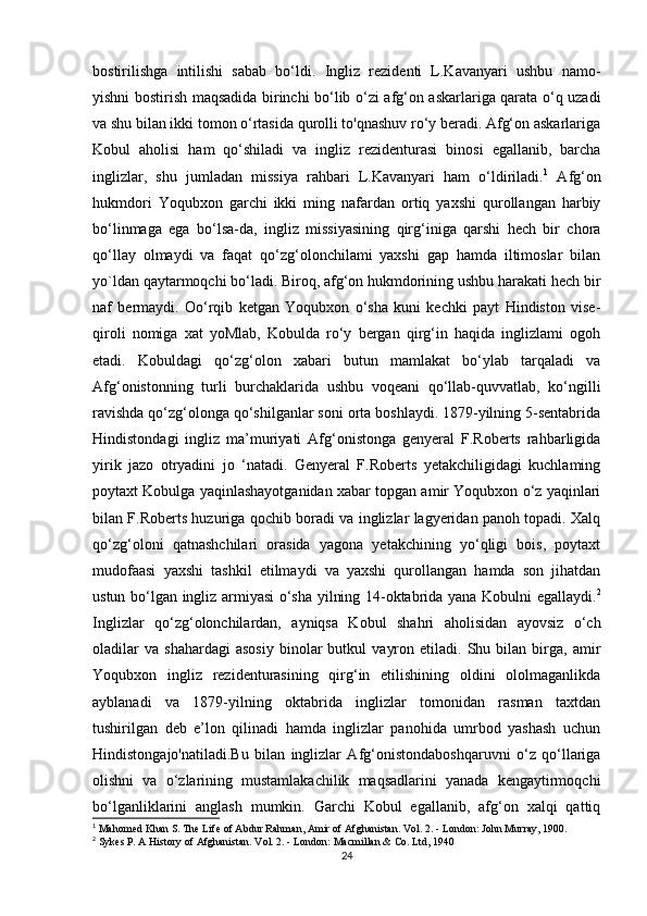 bostirilishga   intilishi   sabab   bo‘ldi.   Ingliz   rezidenti   L.Kavanyari   ushbu   namo-
yishni bostirish maqsadida birinchi bo‘lib o‘zi afg‘on askarlariga qarata o‘q uzadi
va shu bilan ikki tomon o‘rtasida qurolli to'qnashuv ro‘y beradi. Afg‘on askarlariga
Kobul   aholisi   ham   qo‘shiladi   va   ingliz   rezidenturasi   binosi   egallanib,   barcha
inglizlar,   shu   jumladan   missiya   rahbari   L.Kavanyari   ham   o‘ldiriladi. 1
  Afg‘on
hukmdori   Yoqubxon   garchi   ikki   ming   nafardan   ortiq   yaxshi   qurollangan   harbiy
bo‘linmaga   ega   bo‘lsa-da,   ingliz   missiyasining   qirg‘iniga   qarshi   hech   bir   chora
qo‘llay   olmaydi   va   faqat   qo‘zg‘olonchilami   yaxshi   gap   hamda   iltimoslar   bilan
yo`ldan qaytarmoqchi bo‘ladi. Biroq, afg‘on hukmdorining ushbu harakati hech bir
naf   bermaydi.   Oo‘rqib   ketgan   Yoqubxon   o‘sha   kuni   kechki   payt   Hindiston   vise-
qiroli   nomiga   xat   yoMlab,   Kobulda   ro‘y   bergan   qirg‘in   haqida   inglizlami   ogoh
etadi.   Kobuldagi   qo‘zg‘olon   xabari   butun   mamlakat   bo‘ylab   tarqaladi   va
Afg‘onistonning   turli   burchaklarida   ushbu   voqeani   qo‘llab-quvvatlab,   ko‘ngilli
ravishda qo‘zg‘olonga qo‘shilganlar soni orta boshlaydi. 1879-yilning 5-sentabrida
Hindistondagi   ingliz   ma’muriyati   Afg‘onistonga   genyeral   F.Roberts   rahbarligida
yirik   jazo   otryadini   jo   ‘natadi.   Genyeral   F.Roberts   yetakchiligidagi   kuchlaming
poytaxt Kobulga yaqinlashayotganidan xabar topgan amir Yoqubxon o‘z yaqinlari
bilan F.Roberts huzuriga qochib boradi va inglizlar lagyeridan panoh topadi. Xalq
qo‘zg‘oloni   qatnashchilari   orasida   yagona   yetakchining   yo‘qligi   bois,   poytaxt
mudofaasi   yaxshi   tashkil   etilmaydi   va   yaxshi   qurollangan   hamda   son   jihatdan
ustun bo‘lgan ingliz armiyasi o‘sha yilning 14-oktabrida yana Kobulni egallaydi. 2
Inglizlar   qo‘zg‘olonchilardan,   ayniqsa   Kobul   shahri   aholisidan   ayovsiz   o‘ch
oladilar   va   shahardagi   asosiy   binolar   butkul   vayron   etiladi.  Shu   bilan  birga,  amir
Yoqubxon   ingliz   rezidenturasining   qirg‘in   etilishining   oldini   ololmaganlikda
ayblanadi   va   1879-yilning   oktabrida   inglizlar   tomonidan   rasman   taxtdan
tushirilgan   deb   e’lon   qilinadi   hamda   inglizlar   panohida   umrbod   yashash   uchun
Hindistongajo'natiladi.Bu   bilan   inglizlar   Afg‘onistondaboshqaruvni   o‘z   qo‘llariga
olishni   va   o‘zlarining   mustamlakachilik   maqsadlarini   yanada   kengaytirmoqchi
bo‘lganliklarini   anglash   mumkin.   Garchi   Kobul   egallanib,   afg‘on   xalqi   qattiq
1
 Mahomed Khan S. The Life of Abdur Rahman, Amir of Afghanistan. Vol. 2. - London: John Murray, 1900.
2
 Sykes P. A History of Afghanistan. Vol. 2. - London: Macmillan & Co. Ltd, 1940
24 