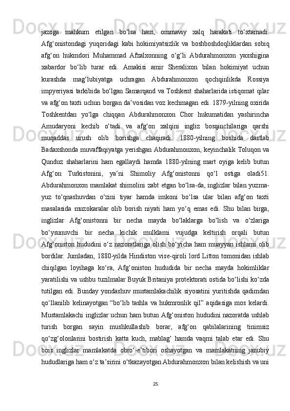 jazoga   mahkum   etilgan   bo‘lsa   ham,   ommaviy   xalq   harakati   to‘xtamadi.
Afg‘onistondagi   yuqoridagi   kabi   hokimiyatsizlik   va   boshboshdoqliklardan   sobiq
afg‘on   hukmdori   Muhammad   Afzalxonning   o‘g‘li   Abdurahmonxon   yaxshigina
xabardor   bo‘lib   turar   edi.   Amakisi   amir   Sheralixon   bilan   hokimiyat   uchun
kurashda   mag‘lubiyatga   uchragan   Abdurahmonxon   qochqinlikda   Rossiya
impyeriyasi tarkibida bo‘lgan Samarqand va Toshkent shaharlarida istiqomat qilar
va afg‘on taxti uchun borgan da’vosidan voz kechmagan edi. 1879-yilning oxirida
Toshkentdan   yo‘lga   chiqqan   Abdurahmonxon   Chor   hukumatidan   yashirincha
Amudaryoni   kechib   o‘tadi   va   afg‘on   xalqini   ingliz   bosqinchilariga   qarshi
muqaddas   urush   olib   borishga   chaqiradi.   1880-yilning   boshida   dastlab
Badaxshonda muvaffaqiyatga yerishgan Abdurahmonxon, keyinchalik Toluqon va
Qunduz   shaharlarini   ham   egallaydi   hamda   1880-yilning   mart   oyiga   kelib   butun
Afg‘on   Turkistonini,   ya’ni   Shimoliy   Afg‘onistonni   qo‘l   ostiga   oladi51.
Abdurahmonxon mamlakat  shimolini zabt  etgan bo‘lsa-da, inglizlar bilan yuzma-
yuz   to‘qnashuvdan   o‘zini   tiyar   hamda   imkoni   bo‘lsa   ular   bilan   afg‘on   taxti
masalasida   muzokaralar   olib   borish   niyati   ham   yo‘q   emas   edi.   Shu   bilan   birga,
inglizlar   Afg‘onistonni   bir   necha   mayda   bo‘laklarga   bo‘lish   va   o‘zlariga
bo‘ysunuvchi   bir   necha   kichik   mulklami   vujudga   keltirish   orqali   butun
Afg‘oniston  hududini  o‘z nazoratlariga  olish  bo‘yicha  ham  muayyan  ishlami  olib
bordilar. Jumladan,  1880-yilda Hindiston  vise-qiroli  lord Litton tomonidan ishlab
chiqilgan   loyihaga   ko‘ra,   Afg‘oniston   hududida   bir   necha   mayda   hokimliklar
yaratilishi va ushbu tuzilmalar Buyuk Britaniya protektorati ostida bo‘lishi ko‘zda
tutilgan   edi.   Bunday   yondashuv   mustamlakachilik   siyosatini   yuritishda   qadimdan
qo‘llanilib   kelinayotgan   “bo‘lib   tashla   va   hukmronlik   qil”   aqidasiga   mos   kelardi.
Mustamlakachi inglizlar uchun ham butun Afg‘oniston hududini nazoratda ushlab
turish   borgan   sayin   mushkullashib   borar,   afg‘on   qabilalarining   tinimsiz
qo‘zg‘olonlarini   bostirish   katta   kuch,   mablag‘   hamda   vaqmi   talab   etar   edi.   Shu
bois   inglizlar   mamlakatda   obro‘-e’tibori   oshayotgan   va   mamlakatning   janubiy
hududlariga ham o‘z ta’sirini o‘tkazayotgan Abdurahmonxon bilan kelishish va uni
25 