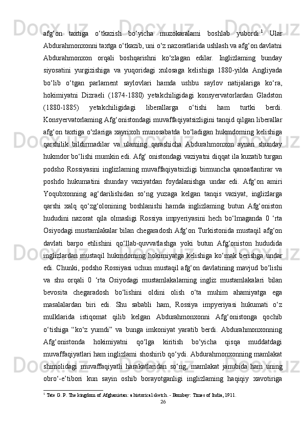 afg‘on   taxtiga   o‘tkazish   bo‘yicha   muzokaralami   boshlab   yubordi. 1
  Ular
Abdurahmonxonni taxtga o‘tkazib, uni o‘z nazoratlarida ushlash va afg‘on davlatni
Abdurahmonxon   orqali   boshqarishni   ko‘zlagan   edilar.   Inglizlaming   bunday
siyosatini   yurgizishiga   va   yuqoridagi   xulosaga   kelishiga   1880-yilda   Angliyada
bo‘lib   o‘tgan   parlament   saylovlari   hamda   ushbu   saylov   natijalariga   ko‘ra,
hokimiyatni   Dizraeli   (1874-1880)   yetakchiligidagi   konsyervatorlardan   Gladston
(1880-1885)   yetakchiligidagi   liberallarga   o‘tishi   ham   turtki   berdi.
Konsyervatorlaming Afg‘onistondagi muvaffaqiyatsizligini tanqid qilgan liberallar
afg‘on  taxtiga o‘zlariga xayrixoh munosabatda   bo‘ladigan  hukmdoming kelishiga
qarshilik   bildirmadilar   va   ulaming   qarashicha   Abdurahmonxon   aynan   shunday
hukmdor bo‘lishi mumkin edi. Afg‘ onistondagi vaziyatni diqqat ila kuzatib turgan
podsho   Rossiyasini   inglizlaming   muvaffaqiyatsizligi   birmuncha   qanoatlantirar   va
poshdo   hukumatini   shunday   vaziyatdan   foydalanishga   undar   edi.   Afg‘on   amiri
Yoqubxonning   ag‘darilishidan   so‘ng   yuzaga   kelgan   tanqis   vaziyat,   inglizlarga
qarshi   xalq   qo‘zg‘olonining   boshlanishi   hamda   inglizlaming   butun   Afg‘oniston
hududini   nazorat   qila   olmasligi   Rossiya   impyeriyasini   hech   bo‘lmaganda   0   ‘rta
Osiyodagi mustamlakalar  bilan chegaradosh Afg‘on Turkistonida mustaqil  afg‘on
davlati   barpo   etilishini   qo‘llab-quvvatlashga   yoki   butun   Afg‘oniston   hududida
inglizlardan   mustaqil   hukmdoming  hokimiyatga   kelishiga   ko‘mak   berishga   undar
edi. Chunki, podsho Rossiyasi  uchun mustaqil afg‘on davlatining mavjud bo‘lishi
va   shu   orqali   0   ‘rta   Osiyodagi   mustamlakalaming   ingliz   mustamlakalari   bilan
bevosita   chegaradosh   bo‘lishini   oldini   olish   o‘ta   muhim   ahamiyatga   ega
masalalardan   biri   edi.   Shu   sababli   ham,   Rossiya   impyeriyasi   hukumati   o‘z
mulklarida   istiqomat   qilib   kelgan   Abdurahmonxonni   Afg‘onistonga   qochib
o‘tishiga   “ko‘z   yumdi”   va   bunga   imkoniyat   yaratib   berdi.   Abdurahmonxonning
Afg‘onistonda   hokimiyatni   qo‘lga   kiritish   bo‘yicha   qisqa   muddatdagi
muvaffaqiyatlari ham inglizlami shoshirib qo‘ydi. Abdurahmonxonning mamlakat
shimolidagi   muvaffaqiyatli   harakatlaridan   so‘ng,   mamlakat   janubida   ham   uning
obro‘-e’tibori   kun   sayin   oshib   borayotganligi   inglizlaming   haqiqiy   xavotiriga
1
 Tate G. P. The kingdom of Afghanistan: a historical sketch. - Bombay: Times of India, 1911.
26 