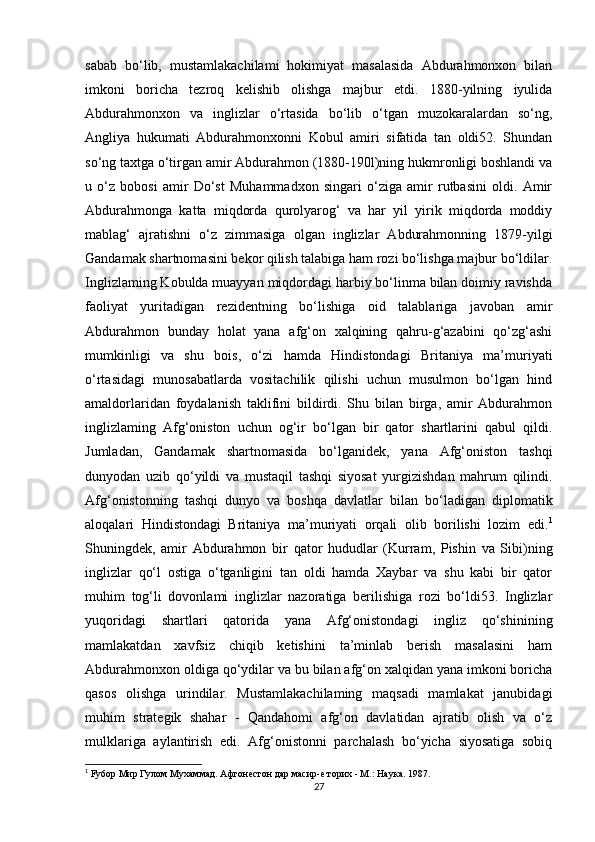 sabab   bo‘lib,   mustamlakachilami   hokimiyat   masalasida   Abdurahmonxon   bilan
imkoni   boricha   tezroq   kelishib   olishga   majbur   etdi.   1880-yilning   iyulida
Abdurahmonxon   va   inglizlar   o‘rtasida   bo‘lib   o‘tgan   muzokaralardan   so‘ng,
Angliya   hukumati   Abdurahmonxonni   Kobul   amiri   sifatida   tan   oldi52.   Shundan
so‘ng taxtga o‘tirgan amir Abdurahmon (1880-190l)ning hukmronligi boshlandi va
u   o‘z   bobosi   amir   Do‘st   Muhammadxon   singari   o‘ziga   amir   rutbasini   oldi.   Amir
Abdurahmonga   katta   miqdorda   qurolyarog‘   va   har   yil   yirik   miqdorda   moddiy
mablag‘   ajratishni   o‘z   zimmasiga   olgan   inglizlar   Abdurahmonning   1879-yilgi
Gandamak shartnomasini bekor qilish talabiga ham rozi bo‘lishga majbur bo‘ldilar.
Inglizlaming Kobulda muayyan miqdordagi harbiy bo‘linma bilan doimiy ravishda
faoliyat   yuritadigan   rezidentning   bo‘lishiga   oid   talablariga   javoban   amir
Abdurahmon   bunday   holat   yana   afg‘on   xalqining   qahru-g‘azabini   qo‘zg‘ashi
mumkinligi   va   shu   bois,   o‘zi   hamda   Hindistondagi   Britaniya   ma’muriyati
o‘rtasidagi   munosabatlarda   vositachilik   qilishi   uchun   musulmon   bo‘lgan   hind
amaldorlaridan   foydalanish   taklifini   bildirdi.   Shu   bilan   birga,   amir   Abdurahmon
inglizlaming   Afg‘oniston   uchun   og‘ir   bo‘lgan   bir   qator   shartlarini   qabul   qildi.
Jumladan,   Gandamak   shartnomasida   bo‘lganidek,   yana   Afg‘oniston   tashqi
dunyodan   uzib   qo‘yildi   va   mustaqil   tashqi   siyosat   yurgizishdan   mahrum   qilindi.
Afg‘onistonning   tashqi   dunyo   va   boshqa   davlatlar   bilan   bo‘ladigan   diplomatik
aloqalari   Hindistondagi   Britaniya   ma’muriyati   orqali   olib   borilishi   lozim   edi. 1
Shuningdek,   amir   Abdurahmon   bir   qator   hududlar   (Kurram,   Pishin   va   Sibi)ning
inglizlar   qo‘l   ostiga   o‘tganligini   tan   oldi   hamda   Xaybar   va   shu   kabi   bir   qator
muhim   tog‘li   dovonlami   inglizlar   nazoratiga   berilishiga   rozi   bo‘ldi53.   Inglizlar
yuqoridagi   shartlari   qatorida   yana   Afg‘onistondagi   ingliz   qo‘shinining
mamlakatdan   xavfsiz   chiqib   ketishini   ta’minlab   berish   masalasini   ham
Abdurahmonxon oldiga qo‘ydilar va bu bilan afg‘on xalqidan yana imkoni boricha
qasos   olishga   urindilar.   Mustamlakachilaming   maqsadi   mamlakat   janubidagi
muhim   strategik   shahar   -   Qandahomi   afg‘on   davlatidan   ajratib   olish   va   o‘z
mulklariga   aylantirish   edi.   Afg‘onistonni   parchalash   bo‘yicha   siyosatiga   sobiq
1
 Fy6op Мир Гулом Мухаммад. Афгонестон дар масир-е торих - М.: Наука. 1987.
27 