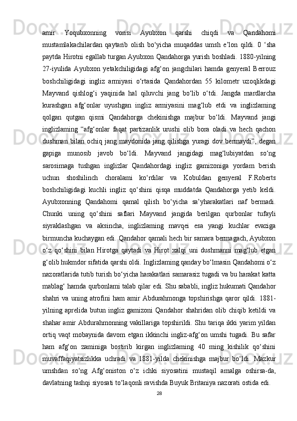 amir   Yoqubxonning   vorisi   Ayubxon   qarshi   chiqdi   va   Qandahomi
mustamlakachilardan   qaytarib   olish   bo‘yicha   muqaddas   umsh   e’lon   qildi.   0   ‘sha
paytda Hirotni egallab turgan Ayubxon Qandahorga yurish boshladi. 1880-yilning
27-iyulida   Ayubxon   yetakchiligidagi   afg‘on   jangchilari   hamda   genyeral   Berrouz
boshchiligidagi   ingliz   armiyasi   o‘rtasida   Qandahordan   55   kilometr   uzoqlikdagi
Mayvand   qishlog‘i   yaqinida   hal   qiluvchi   jang   bo‘lib   o‘tdi.   Jangda   mardlarcha
kurashgan   afg‘onlar   uyushgan   ingliz   armiyasini   mag‘lub   etdi   va   inglizlaming
qolgan   qutgan   qismi   Qandahorga   chekinishga   majbur   bo‘ldi.   Mayvand   jangi
inglizlaming   “afg‘onlar   faqat   partizanlik   urushi   olib   bora   oladi   va   hech   qachon
dushman   bilan  ochiq   jang   maydonida  jang   qilishga   yuragi   dov  bermaydi”,   degan
gapiga   munosib   javob   bo‘ldi.   Mayvand   jangidagi   mag‘lubiyatdan   so‘ng
sarosimaga   tushgan   inglizlar   Qandahordagi   ingliz   gamizoniga   yordam   berish
uchun   shoshilinch   choralami   ko‘rdilar   va   Kobuldan   genyeral   F.Roberts
boshchiligidagi   kuchli   ingliz   qo‘shini   qisqa   muddatda   Qandahorga   yetib   keldi.
Ayubxonning   Qandahomi   qamal   qilish   bo‘yicha   sa’yharakatlari   naf   bermadi.
Chunki   uning   qo‘shini   saflari   Mayvand   jangida   berilgan   qurbonlar   tufayli
siyraklashgan   va   aksincha,   inglizlaming   mavqei   esa   yangi   kuchlar   evaziga
birmuncha kuchaygan edi. Qandahor qamali hech bir samara bermagach, Ayubxon
o‘z   qo‘shini   bilan   Hirotga   qaytadi   va   Hirot   xalqi   uni   dushmanni   mag‘lub   etgan
g‘olib hukmdor sifatida qarshi oldi. Inglizlaming qanday bo‘lmasin Qandahomi o‘z
nazoratlarida tutib turish bo‘yicha harakatlari samarasiz tugadi va bu harakat katta
mablag‘ hamda qurbonlami talab qilar edi. Shu sababli, ingliz hukumati Qandahor
shahri   va   uning   atrofini   ham   amir   Abdurahmonga   topshirishga   qaror   qildi.  1881-
yilning   aprelida   butun   ingliz   gamizoni   Qandahor   shahridan   olib   chiqib   ketildi   va
shahar amir Abdurahmonning vakillariga topshirildi. Shu tariqa ikki yarim yildan
ortiq   vaqt   mobaynida   davom   etgan   ikkinchi   ingliz-afg‘on   umshi   tugadi.   Bu   safar
ham   afg‘on   zaminiga   bostirib   kirgan   inglizlaming   40   ming   kishilik   qo‘shini
muvaffaqiyatsizlikka   uchradi   va   1881-yilda   chekinishga   majbur   bo‘ldi.   Mazkur
umshdan   so‘ng   Afg‘oniston   o‘z   ichki   siyosatini   mustaqil   amalga   oshirsa-da,
davlatning tashqi siyosati to‘laqonli ravishda Buyuk Britaniya nazorati ostida edi.
28 