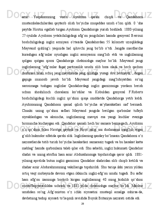 amir   Yoqubxonning   vorisi   Ayubxon   qarshi   chiqdi   va   Qandahomi
mustamlakachilardan   qaytarib   olish   bo‘yicha   muqaddas   umsh   e’lon   qildi.   0   ‘sha
paytda Hirotni egallab turgan Ayubxon Qandahorga yurish boshladi. 1880-yilning
27-iyulida   Ayubxon   yetakchiligidagi   afg‘on   jangchilari   hamda   genyeral   Berrouz
boshchiligidagi   ingliz   armiyasi   o‘rtasida   Qandahordan   55   kilometr   uzoqlikdagi
Mayvand   qishlog‘i   yaqinida   hal   qiluvchi   jang   bo‘lib   o‘tdi.   Jangda   mardlarcha
kurashgan   afg‘onlar   uyushgan   ingliz   armiyasini   mag‘lub   etdi   va   inglizlaming
qolgan   qutgan   qismi   Qandahorga   chekinishga   majbur   bo‘ldi.   Mayvand   jangi
inglizlaming   “afg‘onlar   faqat   partizanlik   urushi   olib   bora   oladi   va   hech   qachon
dushman   bilan  ochiq   jang   maydonida  jang   qilishga   yuragi   dov  bermaydi”,   degan
gapiga   munosib   javob   bo‘ldi.   Mayvand   jangidagi   mag‘lubiyatdan   so‘ng
sarosimaga   tushgan   inglizlar   Qandahordagi   ingliz   gamizoniga   yordam   berish
uchun   shoshilinch   choralami   ko‘rdilar   va   Kobuldan   genyeral   F.Roberts
boshchiligidagi   kuchli   ingliz   qo‘shini   qisqa   muddatda   Qandahorga   yetib   keldi.
Ayubxonning   Qandahomi   qamal   qilish   bo‘yicha   sa’yharakatlari   naf   bermadi.
Chunki   uning   qo‘shini   saflari   Mayvand   jangida   berilgan   qurbonlar   tufayli
siyraklashgan   va   aksincha,   inglizlaming   mavqei   esa   yangi   kuchlar   evaziga
birmuncha kuchaygan edi. Qandahor qamali hech bir samara bermagach, Ayubxon
o‘z   qo‘shini   bilan   Hirotga   qaytadi   va   Hirot   xalqi   uni   dushmanni   mag‘lub   etgan
g‘olib hukmdor sifatida qarshi oldi. Inglizlaming qanday bo‘lmasin Qandahomi o‘z
nazoratlarida tutib turish bo‘yicha harakatlari samarasiz tugadi va bu harakat katta
mablag‘ hamda qurbonlami talab qilar edi. Shu sababli, ingliz hukumati Qandahor
shahri   va   uning   atrofini   ham   amir   Abdurahmonga   topshirishga   qaror   qildi.  1881-
yilning   aprelida   butun   ingliz   gamizoni   Qandahor   shahridan   olib   chiqib   ketildi   va
shahar amir Abdurahmonning vakillariga topshirildi. Shu tariqa ikki yarim yildan
ortiq   vaqt   mobaynida   davom   etgan   ikkinchi   ingliz-afg‘on   umshi   tugadi.   Bu   safar
ham   afg‘on   zaminiga   bostirib   kirgan   inglizlaming   40   ming   kishilik   qo‘shini
muvaffaqiyatsizlikka   uchradi   va   1881-yilda   chekinishga   majbur   bo‘ldi.   Mazkur
umshdan   so‘ng   Afg‘oniston   o‘z   ichki   siyosatini   mustaqil   amalga   oshirsa-da,
davlatning tashqi siyosati to‘laqonli ravishda Buyuk Britaniya nazorati ostida edi.
28