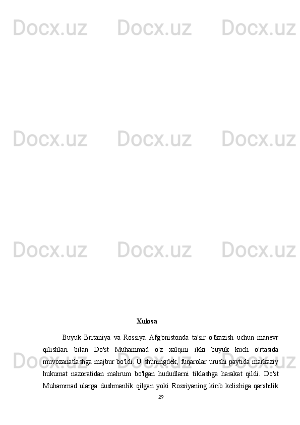                                                    
                                                         
                                                      Xulosa
            Buyuk   Britaniya   va   Rossiya   Afg'onistonda   ta'sir   o'tkazish   uchun   manevr
qilishlari   bilan   Do'st   Muhammad   o'z   xalqini   ikki   buyuk   kuch   o'rtasida
muvozanatlashga majbur bo'ldi. U shuningdek, fuqarolar urushi paytida markaziy
hukumat   nazoratidan   mahrum   bo'lgan   hududlarni   tiklashga   harakat   qildi.   Do'st
Muhammad   ularga   dushmanlik   qilgan   yoki   Rossiyaning   kirib   kelishiga   qarshilik
29 