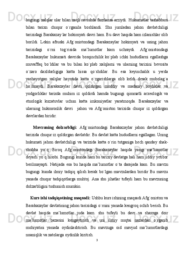 bugungi xalqlar ular bilan xaqli ravishda faxrlansa arziydi.  Hukumatlar tashabbusi
bilan   tarixn   chuqur   o`rganila   boshlandi.   Shu   jumladan   jahon   davlatchiligi
tarixidagi Barakazay   lar hokimyati davri ham. Bu davr haqida ham izlanishlar olib
borildi.   Lekin   afsuski   Afg`onistondagi   Barakazaylar   hokimyati   va   uning   jahon
tarixidagi   o`rni   tog`risida   ma’lumotlar   kam   uchraydi.   Afg`onistondagi
Barakazaylar   hukumati   davrida   bosqinchilik   ko`plab   ichki   hududlarni   egallashga
muvaffaq   bo`ldilar   va   bu   bilan   ko`plab   xalqlarni   va   ularning   tarixini   bevosita
o`zaro   daxldorligiga   katta   hissa   qo`shdilar.   Bu   esa   keyinchalik   u   yerda
yashayotgan   xalqlar   hayotida   katta   o`zgarishlarga   olib   keldi   desak   mubolag`a
bo`lmaydi.   Barakazaylar   davri   qoldirgan   moddiy   va   madaniy   boyliklar   va
yodgorliklar   tarixda   muhim   iz   qoldirdi   hamda   bugungi   qimmatli   arxeologik   va
etnologik   kuzatuvlar   uchun   katta   imkoniyatlar   yaratmoqda.   Barakazaylar   va
ularning   hukmronlik   davri     jahon   va   Afg`oniston   tarixida   chuqur   iz   qoldirgan
davrlardan biridir.  
      Mavzuning   dolzarbligi:   Afg`onistondagi   Barakazaylar   jahon   davlatchiligi
tarixida chuqur iz qoldirgan davlatdir. Bu davlat katta hududlarni egallagan. Uning
hukumati   jahon   davlatchiligi   va   tarixida   katta   o`rin   tutganiga   hech   qanday   shak-
shubha   yo`q.   Biroq   Afg`onistondagi   Barakazaylar   haqida   yangi   ma’lumotlar
deyarli yo`q hisobi. Bugungi kunda ham bu tarixiy davlatga hali ham jiddiy yetibor
berilmayapti.   Natijada   esa   bu   haqida   ma’lumotlar   o`ta   darajada   kam.   Bu   mavzu
bugungi   kunda   ilmiy   tadqiq   qilish   kerak   bo`lgan   mavzulardan   biridir   Bu   mavzu
yanada   chuqur   tadqiqotlarga   muhtoj.   Ana   shu   jihatlar   tufayli   ham   bu   mavzuning
dolzarbligini tushunish mumkin.
     Kurs ishi tadqiqotining  maqsadi:   Ushbu kurs ishining maqsadi  Afg`oniston va
Barakazaylar   davlatining jahon tarixidagi o`rnini yanada kengroq ochib berish. Bu
davlat   haqida   ma’lumotlar   juda   kam.   shu   tufayli   bu   davr   va   shaxsga   doir
ma’lumotlar   bazasini   kengaytirish   va   uni   ilmiy   nuqtai   nazardan   o`rganib
mohiyatini   yanada   oydinlashtirish.   Bu   mavzuga   oid   mavjud   ma’lumotlardagi
noaniqlik va xatolarga oydinlik kiritish.
3 