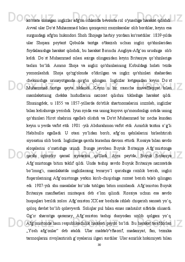 ko'rsata olmagan inglizlar afg'on ishlarida bevosita rol o'ynashga harakat  qilishdi.
Avval ular Do'st Muhammad bilan qoniqarsiz muzokaralar olib bordilar, keyin esa
surgundagi afg'on hukmdori Shoh Shojaga harbiy yordam ko'rsatdilar. 1839-yilda
ular   Shojani   poytaxt   Qobulda   taxtga   o'tkazish   uchun   ingliz   qo'shinlaridan
foydalanishga harakat qilishdi; bu harakat Birinchi Angliya-Afg on urushiga   olibʻ
keldi.   Do`st   Muhammad   oilasi   asirga   olinganidan   keyin   Britaniya   qo shinlariga	
ʻ
taslim   bo ldi.   Ammo   Shoja   va   ingliz   qo'shinlarining   Kobuldagi   holati   tezda	
ʻ
yomonlashdi.   Shoja   qo'zg'olonda   o'ldirilgan   va   ingliz   qo'shinlari   shahardan
chekinishga   urinayotganda   qirg'in   qilingan.   Inglizlar   ketganidan   keyin   Do`st
Muhammad   taxtga   qayta   tiklandi.   Keyin   u   bir   muncha   muvaffaqiyat   bilan
mamlakatning   chekka   hududlarini   nazorat   qilishni   tiklashga   harakat   qildi.
Shuningdek,   u   1855   va   1857-yillarda   do'stlik   shartnomalarini   imzolab,   inglizlar
bilan kelishuvga yerishdi. Iyun oyida esa uning kuyovi qo'mondonligi ostida uning
qo'shinlari   Hirot   shahrini   egallab   olishdi   va   Do'st   Muhammad   bir   necha   kundan
keyin u yerda vafot etdi. 1901 -yili Abdurahmon vafot etdi. Amirlik taxtini o‘g‘li
Habibullo   egalladi.   U   otasi   yo‘lidan   borib,   afg‘on   qabilalarini   birlashtirish
siyosatini olib bordi. Inglizlarga qarshi kurashni davom ettirdi. Rossiya bilan savdo
aloqalarini   o‘matishga   urindi.   Bunga   javoban   Buyuk   Britaniya   Afg‘onistonga
qarshi   iqtisodiy   qamal   siyosatini   qo‘lladi.   Ayni   paytda,   Buyuk   Britaniya
Afg‘onistonga   bitim   taklif   qildi.   Unda   tashqi   savdo   Buyuk   Britaniya   nazoratida
bo‘lmog‘i,   mamlakatda   inglizlaming   temiryo‘l   qurishiga   rozilik   berish,   ingliz
fuqarolarining   Afg‘onistonga   yerkin   kirib-chiqishiga   ruxsat   berish   talab   qilingan
edi.   1907-yili   shu   masalalar   ko‘zda   tutilgan   bitim   imzolandi.   Afg‘oniston   Buyuk
Britaniya   manfaatlari   mintaqasi   deb   e’lon   qilindi.   Rossiya   uchun   esa   savdo
huquqlari berildi xolos. Afg‘oniston XX asr boshida ishlab chiqarish sanoati yo‘q,
qoloq davlat bo‘lib qolavyerdi. Soliqlar pul bilan emas mahsulot sifatida olinardi.
Og‘ir   sharoitga   qaramay,   Afg‘oniston   tashqi   dunyodan   uzilib   qolgani   yo‘q.
Afg‘onistonda ham respublikachilik harakati paydo bo‘ldi. Bu harakat tarafdorlari
„Yosh   afg‘onlar“   deb   ataldi.   Ular   maktab^rfiaorif,   madaniyat,   fan,   texnika
tarmoqlarini rivojlantirish g‘oyalarini ilgari surdilar. Ular amirlik hokimiyati bilan
30 