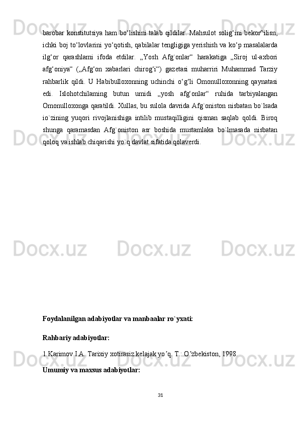 barobar  konstitutsiya ham  bo‘lishini  talab qildilar. Mahsulot  solig‘ini bekor^ilisn,
ichki boj to‘lovlarini yo‘qotish, qabilalar tengligiga yerishish va ko‘p masalalarda
ilg‘or   qarashlami   ifoda   etdilar.   „Yosh   Afg`onlar“   harakatiga   „Siroj   ul-axbori
afg‘oniya“   („Afg‘on   xabarlari   chirog‘i“)   gazetasi   muharriri   Muhammad   Tarziy
rahbarlik   qildi.   U   Habibulloxonning   uchinchi   o‘g‘li   Omonulloxonning   qaynatasi
edi.   Islohotchilaming   butun   umidi   „yosh   afg‘onlar“   ruhida   tarbiyalangan
Omonulloxonga qaratildi. Xullas, bu sulola davrida Afg`oniston nisbatan bo`lsada
io`zining   yuqori   rivojlanishiga   intilib   mustaqilligini   qisman   saqlab   qoldi.   Biroq
shunga   qaramasdan   Afg`oniston   asr   boshida   mustamlaka   bo`lmasada   nisbatan
qoloq va ishlab chiqarishi yo`q davlat sifatida qolaverdi.
Foydalanilgan adabiyotlar va manbaalar ro`yxati:
Rahbariy adabiyotlar:
1.Karimov I.А. Tarixiy xotirasiz kelajak yo q. T.: O zbekiston, 1998.ʼ ʼ
Umumiy va maxsus adabiyotlar:
31 