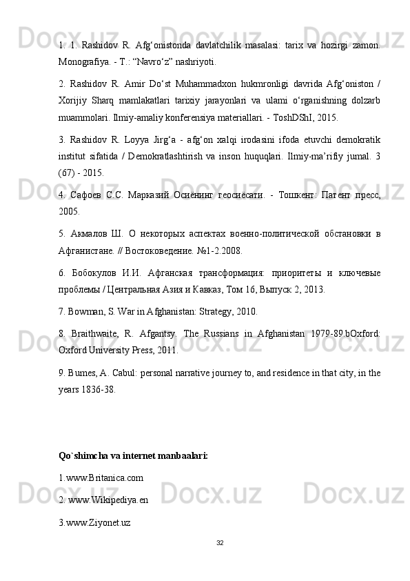 1.   1.   Rashidov   R.   Afg‘onistonda   davlatchilik   masalasi:   tarix   va   hozirgi   zamon.
Monografiya. -  Т .: “Navro‘z” nashriyoti.
2.   Rashidov   R.   Amir   Do‘st   Muhammadxon   hukmronligi   davrida   Afg‘oniston   /
Xorijiy   Sharq   mamlakatlari   tarixiy   jarayonlari   va   ulami   o‘rganishning   dolzarb
muammolari. Ilmiy-amaliy konferensiya materiallari. - ToshDShI, 2015. 
3.   Rashidov   R.   Loyya   Jirg‘a   -   afg‘on   xalqi   irodasini   ifoda   etuvchi   demokratik
institut   sifatida   /   Demokratlashtirish   va   inson   huquqlari.   Ilmiy-ma’rifiy   jumal.   3
(67) - 2015. 
4.   Сафоев   С . С .   Марказий   Осиёнинг   геосиёсати .   -   Тошкент :   Патент   пресс ,
2005. 
5.   Акмалов   Ш.   О   некоторых   аспектах   военно-политической   обстановки   в
Афганистане. // Востоковедение. №1-2.2008. 
6.   Бобокулов   И.И.   Афганская   трансформация:   приоритеты   и   ключевые
проблемы / Центральная Азия и Кавказ, Том 16, Выпуск 2, 2013.
7. Bowman, S. War in Afghanistan: Strategy, 2010. 
8.   Braithwaite,   R.   Afgantsy.   The   Russians   in   Afghanistan   1979-89.bOxford:
Oxford University Press, 2011. 
9. Bumes, A. Cabul: personal narrative journey to, and residence in that city, in the
years 1836-38.
Qo`shimcha va internet manbaalari:
1.www.Britanica.com
2. www.Wikipediya.en  
3.www.Ziyonet.uz
32 