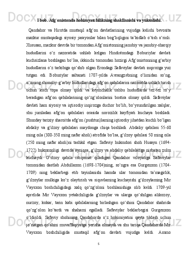            I bob. Afg`onistonda hokimyatchilikning shakllanishi va yuksalishi.
  Qandahor   va   Hirotda   mustaqil   afg‘on   davlatlarining   vujudga   kelishi   bevosita
mazkur   mintaqadagi   siyosiy   jarayonlar   bilan   bog‘liqligini   ta’kidlab   o‘tish   o‘rinli.
Xususan, mazkur davrda bir tomondan Afg‘onistonning janubiy va janubiy-sharqiy
hududlarini   o‘z   nazoratida   ushlab   kelgan   Hindistondagi   Boburiylar   davlati
kuchsizlana boshlagan bo‘Isa, ikkinchi tomondan hozirgi Afg‘onistonning g‘arbiy
hududlarini o‘z tarkibiga qo‘shib olgan Erondagi Safaviylar davlati inqirozga yuz
tutgan   edi.   Boburiylar   saltanati   1707-yilda   Avrangzebning   o‘limidan   so‘ng,
o‘zining shimoliy-g‘arbiy hududlaridagi afg‘on qabilalarini nazoratda ushlab turish
uchun   kuch   topa   olmay   qoldi   va   keyinchalik   ushbu   hududlarda   tez-tez   ro‘y
beradigan   afg‘on   qabilalarining   qo‘zg‘olonlarini   bostira   olmay   qoldi.   Safaviylar
davlati ham  siyosiy va iqtisodiy inqirozga duchor bo‘lib, bo‘ysundirilgan xalqlar,
shu   jumladan   afg‘on   qabilalari   orasida   norozilik   kayfiyati   kuchaya   boshladi.
Shunday tarixiy sharoitda afg‘on (pushtun)laming iqtisodiy jihatdan kuchli bo‘lgan
abdaliy   va   g‘ilzoy   qabilalari   maydonga   chiqa   boshladi.   Abdaliy   qabilasi   55-60
ming oila (300-350 ming nafar aholi) atrofida bo‘lsa, g‘ilzoy qabilasi 50 ming oila
(250   ming   nafar   aholi)ni   tashkil   etgan.   Safaviy   hukmdori   shoh   Husayn   (1694-
1722) hukmronligi davrida ayniqsa, g‘ilzoy va abdaliy qabilalariga nisbatan zulm
kuchaydi.   G‘ilzoy   qabila   istiqomat   qiladigan   Qandahor   viloyatiga   Safaviylar
tomonidan   dastlab   Abdullaxon   (1698-1704)ning,   so‘ngra   esa   Gurgenxon   (1704-
1709)   ning   beklarbegi   etib   tayinlanishi   hamda   ular   tomonidan   ta’magirlik,
g‘ilzoylar   mulkiga   ko‘z   olaytirish   va   siquvlaming   kuchayishi   g‘ilzoylaming   Mir
Vaysxon   boshchiligidagi   xalq   qo‘zg‘oloni   boshlanishiga   olib   keldi.   1709-yil
aprelida   Mir   Vaysxon   yetakchiligida   g‘ilzoylar   va   ularga   qo‘shilgan   alikozoy,
nurzoy,   kokar,   tarin   kabi   qabilalarning   birlashgan   qo‘shini   Qandahor   shahrida
qo‘zg‘olon   ko‘tardi   va   shahami   egalladi.   Safaviylar   beklarbegisi   Gurgenxon
o‘ldirildi.   Safaviy   shohining   Qandahorda   o‘z   hokimiyatini   qayta   tiklash   uchun
jo‘natgan qo‘shini muvaffaqiyatga yerisha olmaydi va shu tariqa Qandahorda Mir
Vaysxon   boshchiligida   mustaqil   afg‘on   davlati   vujudga   keldi.   Ammo
5 