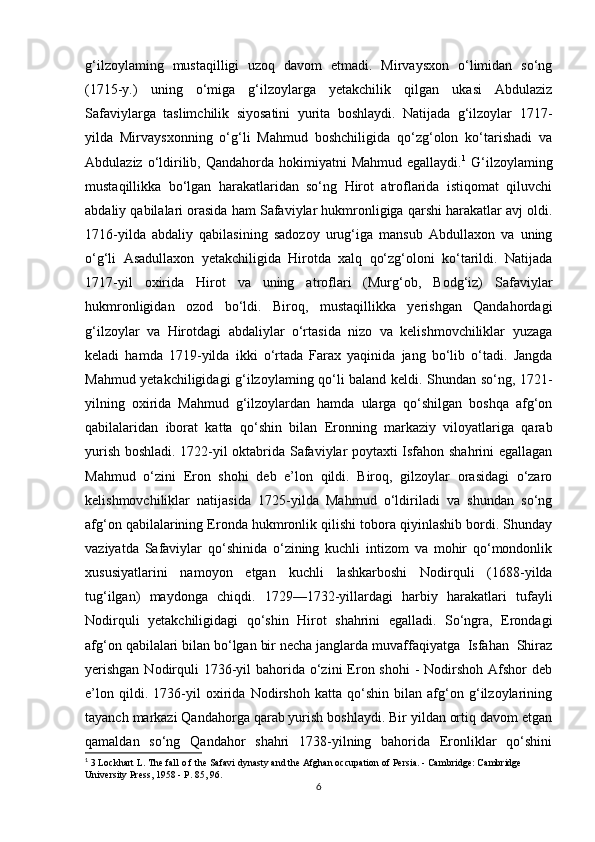 g‘ilzoylaming   mustaqilligi   uzoq   davom   etmadi.   Mirvaysxon   o‘limidan   so‘ng
(1715-y.)   uning   o‘miga   g‘ilzoylarga   yetakchilik   qilgan   ukasi   Abdulaziz
Safaviylarga   taslimchilik   siyosatini   yurita   boshlaydi.   Natijada   g‘ilzoylar   1717-
yilda   Mirvaysxonning   o‘g‘li   Mahmud   boshchiligida   qo‘zg‘olon   ko‘tarishadi   va
Abdulaziz  o‘ldirilib,  Qandahorda  hokimiyatni   Mahmud  egallaydi. 1
  G‘ilzoylaming
mustaqillikka   bo‘lgan   harakatlaridan   so‘ng   Hirot   atroflarida   istiqomat   qiluvchi
abdaliy qabilalari orasida ham Safaviylar hukmronligiga qarshi harakatlar avj oldi.
1716-yilda   abdaliy   qabilasining   sadozoy   urug‘iga   mansub   Abdullaxon   va   uning
o‘g‘li   Asadullaxon   yetakchiligida   Hirotda   xalq   qo‘zg‘oloni   ko‘tarildi.   Natijada
1717-yil   oxirida   Hirot   va   uning   atroflari   (Murg‘ob,   Bodg‘iz)   Safaviylar
hukmronligidan   ozod   bo‘ldi.   Biroq,   mustaqillikka   yerishgan   Qandahordagi
g‘ilzoylar   va   Hirotdagi   abdaliylar   o‘rtasida   nizo   va   kelishmovchiliklar   yuzaga
keladi   hamda   1719-yilda   ikki   o‘rtada   Farax   yaqinida   jang   bo‘lib   o‘tadi.   Jangda
Mahmud yetakchiligidagi g‘ilzoylaming qo‘li baland keldi. Shundan so‘ng, 1721-
yilning   oxirida   Mahmud   g‘ilzoylardan   hamda   ularga   qo‘shilgan   boshqa   afg‘on
qabilalaridan   iborat   katta   qo‘shin   bilan   Eronning   markaziy   viloyatlariga   qarab
yurish boshladi. 1722-yil oktabrida Safaviylar poytaxti Isfahon shahrini egallagan
Mahmud   o‘zini   Eron   shohi   deb   e’lon   qildi.   Biroq,   gilzoylar   orasidagi   o‘zaro
kelishmovchiliklar   natijasida   1725-yilda   Mahmud   o‘ldiriladi   va   shundan   so‘ng
afg‘on qabilalarining Eronda hukmronlik qilishi tobora qiyinlashib bordi. Shunday
vaziyatda   Safaviylar   qo‘shinida   o‘zining   kuchli   intizom   va   mohir   qo‘mondonlik
xususiyatlarini   namoyon   etgan   kuchli   lashkarboshi   Nodirquli   (1688-yilda
tug‘ilgan)   maydonga   chiqdi.   1729—1732-yillardagi   harbiy   harakatlari   tufayli
Nodirquli   yetakchiligidagi   qo‘shin   Hirot   shahrini   egalladi.   So‘ngra,   Erondagi
afg‘on qabilalari bilan bo‘lgan bir necha janglarda muvaffaqiyatga  Isfahan  Shiraz
yerishgan  Nodirquli  1736-yil  bahorida o‘zini  Eron shohi  - Nodirshoh  Afshor  deb
e’lon   qildi.   1736-yil   oxirida   Nodirshoh   katta   qo‘shin   bilan   afg‘on   g‘ilzoylarining
tayanch markazi Qandahorga qarab yurish boshlaydi. Bir yildan ortiq davom etgan
qamaldan   so‘ng   Qandahor   shahri   1738-yilning   bahorida   Eronliklar   qo‘shini
1
 3 Lockhart L. The fall o f the Safavi dynasty and the Afghan occupation of Persia. - Cambridge: Cambridge 
University Press, 1958 - P. 85, 96.
6 