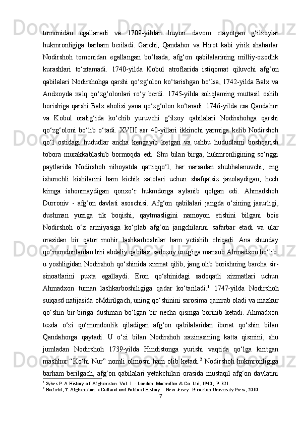 tomonidan   egallanadi   va   1709-yildan   buyon   davom   etayotgan   g‘ilzoylar
hukmronligiga   barham   beriladi.   Garchi,   Qandahor   va   Hirot   kabi   yirik   shaharlar
Nodirshoh   tomonidan   egallangan   bo‘lsada,   afg‘on   qabilalarining   milliy-ozodlik
kurashlari   to‘xtamadi.   1740-yilda   Kobul   atroflarida   istiqomat   qiluvchi   afg‘on
qabilalari Nodirshohga qarshi qo‘zg‘olon ko‘tarishgan  bo‘lsa, 1742-yilda Balx va
Andxoyda   xalq   qo‘zg‘olonlari   ro‘y   berdi.   1745-yilda   soliqlaming   muttasil   oshib
borishiga qarshi Balx aholisi yana qo‘zg‘olon ko‘taradi. 1746-yilda esa Qandahor
va   Kobul   oralig‘ida   ko‘chib   yuruvchi   g‘ilzoy   qabilalari   Nodirshohga   qarshi
qo‘zg‘oloni   bo‘lib   o‘tadi.   XVIII   asr   40-yillari   ikkinchi   yarmiga   kelib   Nodirshoh
qo‘l   ostidagi   hududlar   ancha   kengayib   ketgan   va   ushbu   hududlami   boshqarish
tobora   murakkablashib   bormoqda   edi.   Shu   bilan   birga,   hukmronligining   so‘nggi
paytlarida   Nodirshoh   nihoyatda   qattiqqo‘l,   har   narsadan   shubhalanuvchi,   eng
ishonchli   kishilarini   ham   kichik   xatolari   uchun   shafqatsiz   jazolaydigan,   hech
kimga   ishonmaydigan   qonxo‘r   hukmdorga   aylanib   qolgan   edi.   Ahmadshoh
Durroniv   -   afg‘on   davlati   asoschisi.   Afg‘on   qabilalari   jangda   o‘zining   jasurligi,
dushman   yuziga   tik   boqishi,   qaytmasligini   namoyon   etishini   bilgani   bois
Nodirshoh   o‘z   armiyasiga   ko‘plab   afg‘on   jangchilarini   safarbar   etadi   va   ular
orasidan   bir   qator   mohir   lashkarboshilar   ham   yetishib   chiqadi.   Ana   shunday
qo‘mondonlardan biri abdaliy qabilasi sadozoy urug'iga mansub Ahmadxon bo‘lib,
u yoshligidan Nodirshoh qo‘shinida xizmat  qilib, jang olib borishning barcha sir-
sinoatlarini   puxta   egallaydi.   Eron   qo‘shinidagi   sadoqatli   xizmatlari   uchun
Ahmadxon   tuman   lashkarboshiligiga   qadar   ko‘tariladi. 1
  1747-yilda   Nodirshoh
suiqasd natijasida oMdirilgach, uning qo‘shinini sarosima qamrab oladi va mazkur
qo‘shin   bir-biriga   dushman   bo‘lgan   bir   necha   qismga   borinib   ketadi.   Ahmadxon
tezda   o‘zi   qo‘mondonlik   qiladigan   afg‘on   qabilalaridan   iborat   qo‘shin   bilan
Qandahorga   qaytadi.   U   o‘zi   bilan   Nodirshoh   xazinasining   katta   qismini,   shu
jumladan   Nodirshoh   1739-yilda   Hindistonga   yurishi   vaqtida   qo‘lga   kiritgan
mashhur   “Ko‘hi   Nur”   nomli   olmosni   ham   olib   ketadi. 2
  Nodirshoh   hukmronligiga
barham   berilgach,   afg‘on  qabilalari   yetakchilari   orasida   mustaqil   afg‘on   davlatini
1
 Sykes P. A History o f Afghanistan. Vol. 1. - London: Macmillan & Co. Ltd, 1940,- P. 321.
2
 Barfield, T. Afghanistan: a Cultural and Political History. - New Jersey: Princeton University Press, 2010.
7