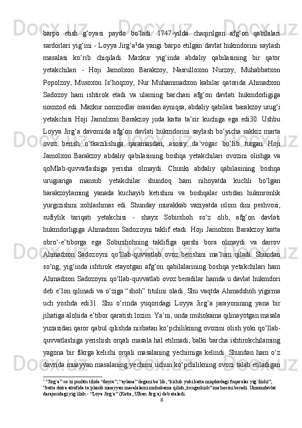 barpo   etish   g‘oyasi   paydo   bo‘ladi.   1747-yilda   chaqirilgan   afg‘on   qabilalari
sardorlari yig‘ini - Loyya Jirg‘a 1
da yangi barpo etilgan davlat hukmdorini saylash
masalasi   ko‘rib   chiqiladi.   Mazkur   yig‘inda   abdaliy   qabilasining   bir   qator
yetakchilari   -   Hoji   Jamolxon   Barakzoy,   Nasrulloxon   Nurzoy,   Muhabbatxon
Popolzoy,   Musoxon   Is’hoqzoy,   Nur   Muhammadxon   kabilar   qatorida   Ahmadxon
Sadozoy   ham   ishtirok   etadi   va   ulaming   barchasi   afg‘on   davlati   hukmdorligiga
nomzod edi. Mazkur nomzodlar orasidan ayniqsa, abdaliy qabilasi   barakzoy urug‘i
yetakchisi   Hoji   Jamolxon   Barakzoy   juda   katta   ta’sir   kuchiga   ega   edi30.   Ushbu
Loyya   Jirg‘a   davomida   afg‘on   davlati   hukmdorini   saylash   bo‘yicha   sakkiz   marta
ovoz   berish   o‘tkazilishiga   qaramasdan,   asosiy   da’vogar   bo‘lib   turgan   Hoji
Jamolxon   Barakzoy   abdaliy   qabilasining   boshqa   yetakchilari   ovozini   olishga   va
qoMlab-quvvatlashiga   yerisha   olmaydi.   Chunki   abdaliy   qabilasining   boshqa
urugiariga   mansub   yetakchilar   shundoq   ham   nihoyatda   kuchli   bo‘lgan
barakzoylaming   yanada   kuchayib   ketishini   va   boshqalar   ustidan   hukmronlik
yurgizishini   xohlashmas   edi.   Shunday   murakkab   vaziyatda   islom   dini   peshvosi,
sufiylik   tariqati   yetakchisi   -   shayx   Sobirshoh   so‘z   olib,   afg‘on   davlati
hukmdorligiga   Ahmadxon   Sadozoyni   taklif   etadi.   Hoji   Jamolxon   Barakzoy   katta
obro‘-e’tiborga   ega   Sobirshohning   taklifiga   qarshi   bora   olmaydi   va   darrov
Ahmadxon   Sadozoyni   qo‘llab-quvvatlab   ovoz   berishini   ma’lum   qiladi.   Shundan
so‘ng,   yig‘inda   ishtirok   etayotgan   afg‘on   qabilalarining   boshqa   yetakchilari   ham
Ahmadxon Sadozoyni qo‘llab-quvvatlab ovoz beradilar hamda u davlat hukmdori
deb e’lon qilinadi va o‘ziga “shoh” titulini oladi. Shu vaqtda Ahmadshoh yigirma
uch   yoshda   edi31.   Shu   o‘rinda   yuqoridagi   Loyya   Jirg‘a   jarayonining   yana   bir
jihatiga alohida e’tibor qaratish lozim. Ya’ni, unda muhokama qilinayotgan masala
yuzasidan qaror qabul qilishda nisbatan ko‘pchilikning ovozini olish yoki qo‘llab-
quvvatlashiga yerishish orqali masala hal etilmadi, balki barcha ishtirokchilaming
yagona   bir   fikrga   kelishi   orqali   masalaning   yechimiga   kelindi.   Shundan   ham   o‘z
davrida muayyan masalaning yechimi uchun ko‘pchilikning ovozi talab etiladigan
1
 “Jirg`a” so`zi pushtu tilida “doyra”, “aylana” degani bo`lib, “kichik yoki katta miqdordagi fuqarolar yig`ilishi”, 
“katta doira atrofida to`planib muayyan masalalarni muhokama qilish, kengashish” ma’nosini beradi. Umumdavlat 
darajasidagi yig`ilish - “Loya Jirg`a” (Katta, Ulkan Jirg`a) deb ataladi.
8 