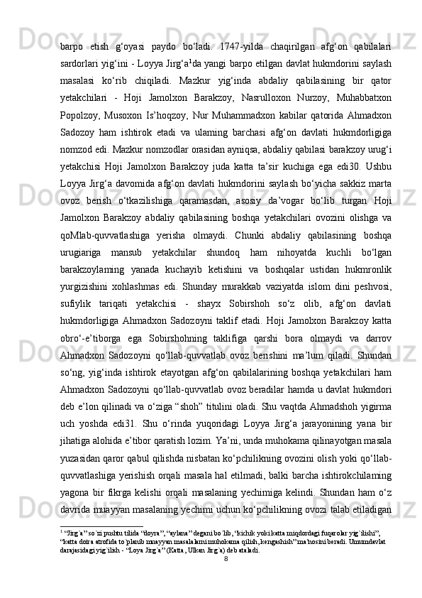 barpo   etish   g‘oyasi   paydo   bo‘ladi.   1747-yilda   chaqirilgan   afg‘on   qabilalari
sardorlari yig‘ini - Loyya Jirg‘a 1
da yangi barpo etilgan davlat hukmdorini saylash
masalasi   ko‘rib   chiqiladi.   Mazkur   yig‘inda   abdaliy   qabilasining   bir   qator
yetakchilari   -   Hoji   Jamolxon   Barakzoy,   Nasrulloxon   Nurzoy,   Muhabbatxon
Popolzoy,   Musoxon   Is’hoqzoy,   Nur   Muhammadxon   kabilar   qatorida   Ahmadxon
Sadozoy   ham   ishtirok   etadi   va   ulaming   barchasi   afg‘on   davlati   hukmdorligiga
nomzod edi. Mazkur nomzodlar orasidan ayniqsa, abdaliy qabilasi   barakzoy urug‘i
yetakchisi   Hoji   Jamolxon   Barakzoy   juda   katta   ta’sir   kuchiga   ega   edi30.   Ushbu
Loyya   Jirg‘a   davomida   afg‘on   davlati   hukmdorini   saylash   bo‘yicha   sakkiz   marta
ovoz   berish   o‘tkazilishiga   qaramasdan,   asosiy   da’vogar   bo‘lib   turgan   Hoji
Jamolxon   Barakzoy   abdaliy   qabilasining   boshqa   yetakchilari   ovozini   olishga   va
qoMlab-quvvatlashiga   yerisha   olmaydi.   Chunki   abdaliy   qabilasining   boshqa
urugiariga   mansub   yetakchilar   shundoq   ham   nihoyatda   kuchli   bo‘lgan
barakzoylaming   yanada   kuchayib   ketishini   va   boshqalar   ustidan   hukmronlik
yurgizishini   xohlashmas   edi.   Shunday   murakkab   vaziyatda   islom   dini   peshvosi,
sufiylik   tariqati   yetakchisi   -   shayx   Sobirshoh   so‘z   olib,   afg‘on   davlati
hukmdorligiga   Ahmadxon   Sadozoyni   taklif   etadi.   Hoji   Jamolxon   Barakzoy   katta
obro‘-e’tiborga   ega   Sobirshohning   taklifiga   qarshi   bora   olmaydi   va   darrov
Ahmadxon   Sadozoyni   qo‘llab-quvvatlab   ovoz   berishini   ma’lum   qiladi.   Shundan
so‘ng,   yig‘inda   ishtirok   etayotgan   afg‘on   qabilalarining   boshqa   yetakchilari   ham
Ahmadxon Sadozoyni qo‘llab-quvvatlab ovoz beradilar hamda u davlat hukmdori
deb e’lon qilinadi va o‘ziga “shoh” titulini oladi. Shu vaqtda Ahmadshoh yigirma
uch   yoshda   edi31.   Shu   o‘rinda   yuqoridagi   Loyya   Jirg‘a   jarayonining   yana   bir
jihatiga alohida e’tibor qaratish lozim. Ya’ni, unda muhokama qilinayotgan masala
yuzasidan qaror qabul qilishda nisbatan ko‘pchilikning ovozini olish yoki qo‘llab-
quvvatlashiga yerishish orqali masala hal etilmadi, balki barcha ishtirokchilaming
yagona   bir   fikrga   kelishi   orqali   masalaning   yechimiga   kelindi.   Shundan   ham   o‘z
davrida muayyan masalaning yechimi uchun ko‘pchilikning ovozi talab etiladigan
1
 “Jirg`a” so`zi pushtu tilida “doyra”, “aylana” degani bo`lib, “kichik yoki katta miqdordagi fuqarolar yig`ilishi”, 
“katta doira atrofida to`planib muayyan masalalarni muhokama qilish, kengashish” ma’nosini beradi. Umumdavlat 
darajasidagi yig`ilish - “Loya Jirg`a” (Katta, Ulkan Jirg`a) deb ataladi.
8