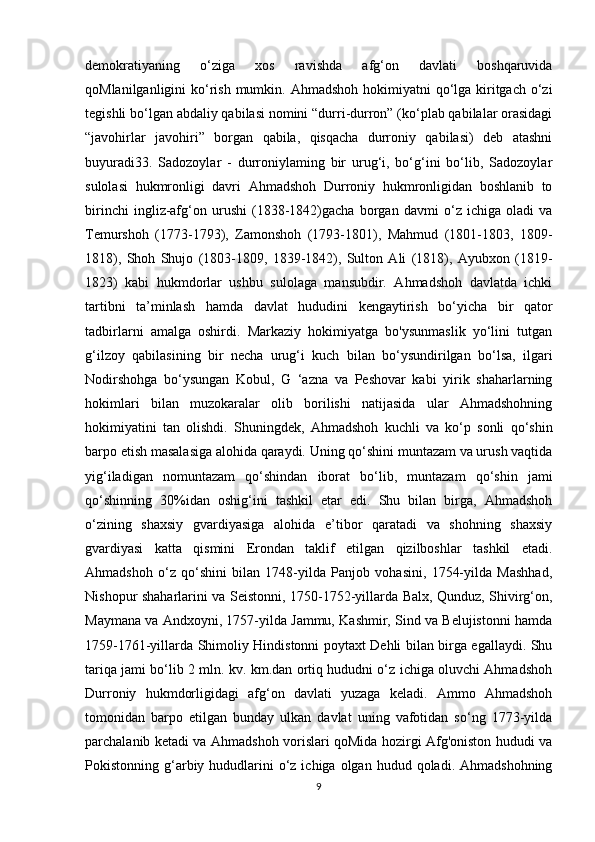 demokratiyaning   o‘ziga   xos   ravishda   afg‘on   davlati   boshqaruvida
qoMlanilganligini  ko‘rish mumkin.   Ahmadshoh hokimiyatni  qo‘lga kiritgach o‘zi
tegishli bo‘lgan abdaliy qabilasi nomini “durri-durron” (ko‘plab qabilalar orasidagi
“javohirlar   javohiri”   borgan   qabila,   qisqacha   durroniy   qabilasi)   deb   atashni
buyuradi33.   Sadozoylar   -   durroniylaming   bir   urug‘i,   bo‘g‘ini   bo‘lib,   Sadozoylar
sulolasi   hukmronligi   davri   Ahmadshoh   Durroniy   hukmronligidan   boshlanib   to
birinchi   ingliz-afg‘on   urushi   (1838-1842)gacha   borgan   davmi   o‘z   ichiga   oladi   va
Temurshoh   (1773-1793),   Zamonshoh   (1793-1801),   Mahmud   (1801-1803,   1809-
1818),   Shoh   Shujo   (1803-1809,   1839-1842),   Sulton   Ali   (1818),   Ayubxon   (1819-
1823)   kabi   hukmdorlar   ushbu   sulolaga   mansubdir.   Ahmadshoh   davlatda   ichki
tartibni   ta’minlash   hamda   davlat   hududini   kengaytirish   bo‘yicha   bir   qator
tadbirlarni   amalga   oshirdi.   Markaziy   hokimiyatga   bo'ysunmaslik   yo‘lini   tutgan
g‘ilzoy   qabilasining   bir   necha   urug‘i   kuch   bilan   bo‘ysundirilgan   bo‘lsa,   ilgari
Nodirshohga   bo‘ysungan   Kobul,   G   ‘azna   va   Peshovar   kabi   yirik   shaharlarning
hokimlari   bilan   muzokaralar   olib   borilishi   natijasida   ular   Ahmadshohning
hokimiyatini   tan   olishdi.   Shuningdek,   Ahmadshoh   kuchli   va   ko‘p   sonli   qo‘shin
barpo etish masalasiga alohida qaraydi. Uning qo‘shini muntazam va urush vaqtida
yig‘iladigan   nomuntazam   qo‘shindan   iborat   bo‘lib,   muntazam   qo‘shin   jami
qo‘shinning   30%idan   oshig‘ini   tashkil   etar   edi.   Shu   bilan   birga,   Ahmadshoh
o‘zining   shaxsiy   gvardiyasiga   alohida   e’tibor   qaratadi   va   shohning   shaxsiy
gvardiyasi   katta   qismini   Erondan   taklif   etilgan   qizilboshlar   tashkil   etadi.
Ahmadshoh   o‘z   qo‘shini   bilan   1748-yilda   Panjob   vohasini,   1754-yilda   Mashhad,
Nishopur shaharlarini va Seistonni, 1750-1752-yillarda Balx, Qunduz, Shivirg‘on,
Maymana va Andxoyni, 1757-yilda Jammu, Kashmir, Sind va Belujistonni hamda
1759-1761-yillarda Shimoliy Hindistonni poytaxt Dehli bilan birga egallaydi. Shu
tariqa jami bo‘lib 2 mln. kv. km.dan ortiq hududni o‘z ichiga oluvchi Ahmadshoh
Durroniy   hukmdorligidagi   afg‘on   davlati   yuzaga   keladi.   Ammo   Ahmadshoh
tomonidan   barpo   etilgan   bunday   ulkan   davlat   uning   vafotidan   so‘ng   1773-yilda
parchalanib ketadi va Ahmadshoh vorislari qoMida hozirgi Afg'oniston hududi va
Pokistonning g‘arbiy hududlarini  o‘z ichiga  olgan  hudud qoladi.  Ahmadshohning
9 
