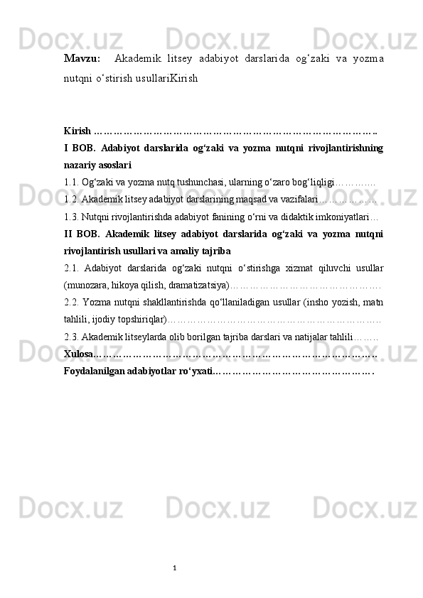 1Mavzu:     Akademik   litsey   adabiyot   darslarida   og‘zaki   va   yozma
nutqni o‘stirish usullariKirish
Kirish …………………………………………………………………………..
I   BOB.   Adabiyot   darslarida   og‘zaki   va   yozma   nutqni   rivojlantirishning
nazariy asoslari
1.1. Og‘zaki va yozma nutq tushunchasi, ularning o‘zaro bog‘liqligi ……….…
1.2. Akademik litsey adabiyot darslarining maqsad va vazifalari ………………
1.3. Nutqni rivojlantirishda adabiyot fanining o‘rni va didaktik imkoniyatlari …
II   BOB.   Akademik   litsey   adabiyot   darslarida   og‘zaki   va   yozma   nutqni
rivojlantirish usullari va amaliy tajriba
2.1.   Adabiyot   darslarida   og‘zaki   nutqni   o‘stirishga   xizmat   qiluvchi   usullar
(munozara, hikoya qilish, dramatizatsiya) ……………………………………….
2.2. Yozma nutqni shakllantirishda qo‘llaniladigan usullar (insho yozish, matn
tahlili, ijodiy topshiriqlar) ………………………………………………………..
2.3. Akademik litseylarda olib borilgan tajriba darslari va natijalar tahlili ……..
Xulosa …………………………………………………………………………..
Foydalanilgan adabiyotlar ro‘yxati …………………………………………. 