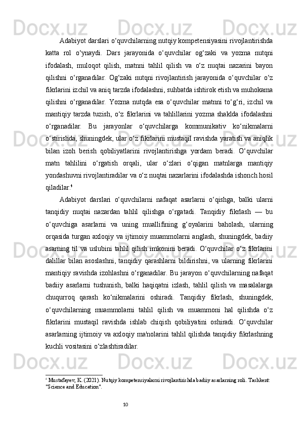 10Adabiyot darslari o‘quvchilarning nutqiy kompetensiyasini rivojlantirishda
katta   rol   o‘ynaydi.   Dars   jarayonida   o‘quvchilar   og‘zaki   va   yozma   nutqni
ifodalash,   muloqot   qilish,   matnni   tahlil   qilish   va   o‘z   nuqtai   nazarini   bayon
qilishni   o‘rganadilar.   Og‘zaki   nutqni   rivojlantirish   jarayonida   o‘quvchilar   o‘z
fikrlarini izchil va aniq tarzda ifodalashni, suhbatda ishtirok etish va muhokama
qilishni   o‘rganadilar.   Yozma   nutqda   esa   o‘quvchilar   matnni   to‘g‘ri,   izchil   va
mantiqiy   tarzda   tuzish,   o‘z   fikrlarini   va   tahlillarini   yozma   shaklda   ifodalashni
o‘rganadilar.   Bu   jarayonlar   o‘quvchilarga   kommunikativ   ko‘nikmalarni
o‘stirishda, shuningdek, ular o‘z fikrlarini mustaqil ravishda yaratish va aniqlik
bilan   izoh   berish   qobiliyatlarini   rivojlantirishga   yordam   beradi.   O‘quvchilar
matn   tahlilini   o‘rgatish   orqali,   ular   o‘zlari   o‘qigan   matnlarga   mantiqiy
yondashuvni rivojlantiradilar va o‘z nuqtai nazarlarini ifodalashda ishonch hosil
qiladilar. 4
Adabiyot   darslari   o‘quvchilarni   nafaqat   asarlarni   o‘qishga,   balki   ularni
tanqidiy   nuqtai   nazardan   tahlil   qilishga   o‘rgatadi.   Tanqidiy   fikrlash   —   bu
o‘quvchiga   asarlarni   va   uning   muallifining   g‘oyalarini   baholash,   ularning
orqasida  turgan axloqiy va ijtimoiy muammolarni  anglash,  shuningdek, badiiy
asarning til va uslubini  tahlil  qilish imkonini  beradi. O‘quvchilar  o‘z fikrlarini
dalillar   bilan   asoslashni,   tanqidiy   qarashlarni   bildirishni,   va   ularning   fikrlarini
mantiqiy ravishda  izohlashni  o‘rganadilar. Bu jarayon o‘quvchilarning nafaqat
badiiy   asarlarni   tushunish,   balki   haqiqatni   izlash,   tahlil   qilish   va   masalalarga
chuqurroq   qarash   ko‘nikmalarini   oshiradi.   Tanqidiy   fikrlash,   shuningdek,
o‘quvchilarning   muammolarni   tahlil   qilish   va   muammoni   hal   qilishda   o‘z
fikrlarini   mustaqil   ravishda   ishlab   chiqish   qobiliyatini   oshiradi.   O‘quvchilar
asarlarning ijtimoiy va axloqiy ma'nolarini  tahlil  qilishda tanqidiy fikrlashning
kuchli vositasini o‘zlashtiradilar.
4
  Mustafayev, K. (2021).  Nutqiy kompetensiyalarni rivojlantirishda badiiy asarlarning roli . Tashkent: 
"Science and Education". 