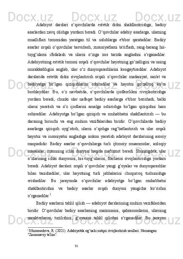 11Adabiyot   darslari   o‘quvchilarda   estetik   didni   shakllantirishga,   badiiy
asarlardan zavq olishga yordam  beradi. O‘quvchilar adabiy asarlarga, ularning
mualliflari   tomonidan   yaratgan   til   va   uslublarga   e'tibor   qaratadilar.   Badiiy
asarlar   orqali   o‘quvchilar   tasvirlash,   xususiyatlarni   ta'riflash,   rang-barang   his-
tuyg‘ularni   ifodalash   va   ularni   o‘ziga   xos   tarzda   anglashni   o‘rganadilar.
Adabiyotning estetik tomoni orqali o‘quvchilar hayotning go‘zalligini va uning
murakkabligini   anglab,   ular   o‘z   dunyoqarashlarini   kengaytiradilar.   Adabiyot
darslarida   estetik   didni   rivojlantirish   orqali   o‘quvchilar   madaniyat,   san'at   va
badiiyatga   bo‘lgan   qiziqishlarini   oshiradilar   va   hayotni   go‘zalroq   ko‘ra
boshlaydilar.   Bu,   o‘z   navbatida,   o‘quvchilarda   ijodkorlikni   rivojlantirishga
yordam   beradi,   chunki   ular   nafaqat   badiiy   asarlarga   e'tibor   berishadi,   balki
ularni   yaratish   va   o‘z   ijodlarini   amalga   oshirishga   bo‘lgan   qiziqishni   ham
oshiradilar.   Adabiyotga   bo‘lgan   qiziqish   va   muhabbatni   shakllantirish   —   bu
darsning   birinchi   va   eng   muhim   vazifalaridan   biridir.   O‘quvchilarda   badiiy
asarlarga   qiziqish   uyg‘otish,   ularni   o‘qishga   rag‘batlantirish   va   ular   orqali
hayotni   va   insoniyatni   anglashga   imkon   yaratish   adabiyot   darslarining   asosiy
maqsadidir.   Badiiy   asarlar   o‘quvchilarga   turli   ijtimoiy   muammolar,   axloqiy
masalalar,   insonning   ichki   dunyosi   haqida   ma'lumot   beradi.   Shuningdek,   ular
o‘zlarining   ichki   dunyosini,   his-tuyg‘ularini,   fikrlarini   rivojlantirishga   yordam
beradi.   Adabiyot   darslari   orqali   o‘quvchilar   yangi   g‘oyalar   va   dunyoqarashlar
bilan   tanishadilar,   ular   hayotning   turli   jabhalarini   chuqurroq   tushunishga
erishadilar.   Bu   jarayonda   o‘quvchilar   adabiyotga   bo‘lgan   muhabbatni
shakllantirishni   va   badiiy   asarlar   orqali   dunyoni   yangicha   ko‘rishni
o‘rganadilar. 5
Badiiy asarlarni tahlil qilish — adabiyot darslarining muhim vazifalaridan
biridir.   O‘quvchilar   badiiy   asarlarning   mazmunini,   qahramonlarini,   ularning
xarakterlarini,   tuzilishini,   g‘oyasini   tahlil   qilishni   o‘rganadilar.   Bu   jarayon
5
  Muxamedova, R. (2021).  Adabiyotda og‘zaki nutqni rivojlantirish usullari . Namangan: 
"Zamonaviy ta'lim". 