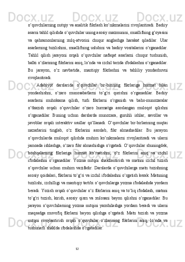 12o‘quvchilarning nutqiy va analitik fikrlash ko‘nikmalarini rivojlantiradi. Badiiy
asarni tahlil qilishda o‘quvchilar uning asosiy mazmunini, muallifning g‘oyasini
va   qahramonlarning   xulq-atvorini   chuqur   anglashga   harakat   qiladilar.   Ular
asarlarning tuzilishini,  muallifning  uslubini   va badiiy  vositalarini  o‘rganadilar.
Tahlil   qilish   jarayoni   orqali   o‘quvchilar   nafaqat   asarlarni   chuqur   tushunish,
balki o‘zlarining fikrlarini aniq, lo‘nda va izchil tarzda ifodalashni o‘rganadilar.
Bu   jarayon,   o‘z   navbatida,   mantiqiy   fikrlashni   va   tahliliy   yondashuvni
rivojlantiradi.
Adabiyot   darslarida   o‘quvchilar   bir-birining   fikrlariga   hurmat   bilan
yondashishni,   o‘zaro   munosabatlarni   to‘g‘ri   qurishni   o‘rganadilar.   Badiiy
asarlarni   muhokama   qilish,   turli   fikrlarni   o‘rganish   va   bahs-munozaralar
o‘tkazish   orqali   o‘quvchilar   o‘zaro   hurmatga   asoslangan   muloqot   qilishni
o‘rganadilar.   Buning   uchun   darslarda   munozara,   guruhli   ishlar,   savollar   va
javoblar   orqali   interaktiv   usullar   qo‘llanadi.   O‘quvchilar   bir-birlarining   nuqtai
nazarlarini   tinglab,   o‘z   fikrlarini   asoslab,   fikr   almashadilar.   Bu   jarayon
o‘quvchilarda   muloqot   qilishda   muhim   ko‘nikmalarni   rivojlantiradi   va   ularni
jamoada ishlashga, o‘zaro fikr almashishga o‘rgatadi. O‘quvchilar shuningdek,
boshqalarning   fikrlariga   hurmat   ko‘rsatishni,   o‘z   fikrlarini   aniq   va   izchil
ifodalashni   o‘rganadilar.   Yozma   nutqni   shakllantirish   va   matnni   izchil   tuzish
o‘quvchilar   uchun   muhim   vazifadir.   Darslarda   o‘quvchilarga   matn   tuzishning
asosiy qoidalari, fikrlarni to‘g‘ri va izchil ifodalashni o‘rgatish kerak. Matnning
tuzilishi, izchilligi va mantiqiy tartibi o‘quvchilarga yozma ifodalashda yordam
beradi. Yozish orqali o‘quvchilar o‘z fikrlarini aniq va to‘liq ifodalash, matnni
to‘g‘ri   tuzish,   kirish,   asosiy   qism   va   xulosani   bayon   qilishni   o‘rganadilar.   Bu
jarayon   o‘quvchilarning   yozma   nutqini   yaxshilashga   yordam   beradi   va   ularni
maqsadga   muvofiq   fikrlarni   bayon   qilishga   o‘rgatadi.   Matn   tuzish   va   yozma
nutqni   rivojlantirish   orqali   o‘quvchilar   o‘zlarining   fikrlarini   aniq,   lo‘nda   va
tushunarli shaklda ifodalashda o‘rgatadilar. 