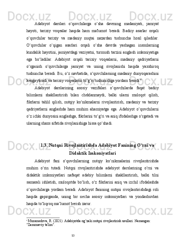 13Adabiyot   darslari   o‘quvchilarga   o‘sha   davrning   madaniyati,   jamiyat
hayoti,   tarixiy   voqealar   haqida   ham   ma'lumot   beradi.   Badiiy   asarlar   orqali
o‘quvchilar   tarixiy   va   madaniy   nuqtai   nazardan   tushuncha   hosil   qiladilar.
O‘quvchilar   o‘qigan   asarlari   orqali   o‘sha   davrda   yashagan   insonlarning
kundalik hayotini, jamiyatdagi vaziyatni, turmush tarzini anglash imkoniyatiga
ega   bo‘ladilar.   Adabiyot   orqali   tarixiy   voqealarni,   madaniy   qadriyatlarni
o‘rganish   o‘quvchilarga   jamiyat   va   uning   rivojlanishi   haqida   yaxshiroq
tushuncha   beradi.  Bu,   o‘z   navbatida,  o‘quvchilarning  madaniy  dunyoqarashini
kengaytiradi va tarixiy voqealarni to‘g‘ri tushunishga yordam beradi. 6
Adabiyot   darslarining   asosiy   vazifalari   o‘quvchilarda   faqat   badiiy
bilimlarni   shakllantirish   bilan   cheklanmaydi,   balki   ularni   muloqot   qilish,
fikrlarni   tahlil   qilish,   nutqiy   ko‘nikmalarni   rivojlantirish,   madaniy   va   tarixiy
qadriyatlarni   anglashda   ham   muhim   ahamiyatga   ega.   Adabiyot   o‘quvchilarni
o‘z ichki dunyosini anglashga, fikrlarini to‘g‘ri va aniq ifodalashga o‘rgatadi va
ularning shaxs sifatida rivojlanishiga hissa qo‘shadi.
1.3. Nutqni Rivojlantirishda Adabiyot Fanining O‘rni va
Didaktik Imkoniyatlari
Adabiyot   fani   o‘quvchilarning   nutqiy   ko‘nikmalarini   rivojlantirishda
muhim   o‘rin   tutadi.   Nutqni   rivojlantirishda   adabiyot   darslarining   o‘rni   va
didaktik   imkoniyatlari   nafaqat   adabiy   bilimlarni   shakllantirish,   balki   tilni
samarali   ishlatish,   muloqotda   bo‘lish,   o‘z   fikrlarini   aniq   va   izchil   ifodalashda
o‘quvchilarga   yordam   beradi.   Adabiyot   fanining   nutqni   rivojlantirishdagi   roli
haqida   gapirganda,   uning   bir   necha   asosiy   imkoniyatlari   va   yondashuvlari
haqida to‘liqroq ma’lumot berish zarur.
6
  Muxamedova, R. (2021).  Adabiyotda og‘zaki nutqni rivojlantirish usullari . Namangan: 
"Zamonaviy ta'lim". 
