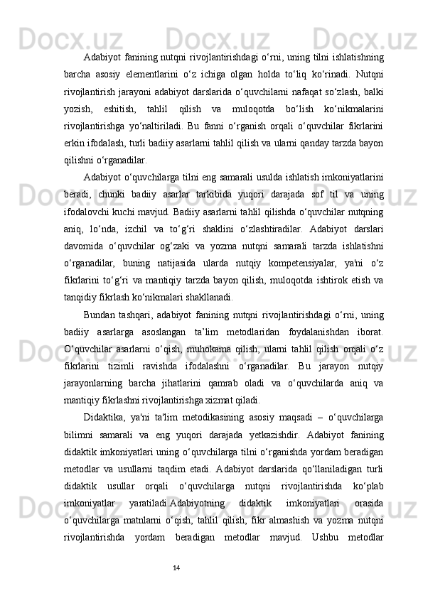 14Adabiyot  fanining nutqni  rivojlantirishdagi  o‘rni, uning tilni  ishlatishning
barcha   asosiy   elementlarini   o‘z   ichiga   olgan   holda   to‘liq   ko‘rinadi.   Nutqni
rivojlantirish jarayoni  adabiyot  darslarida o‘quvchilarni  nafaqat  so‘zlash,  balki
yozish,   eshitish,   tahlil   qilish   va   muloqotda   bo‘lish   ko‘nikmalarini
rivojlantirishga   yo‘naltiriladi.   Bu   fanni   o‘rganish   orqali   o‘quvchilar   fikrlarini
erkin ifodalash, turli badiiy asarlarni tahlil qilish va ularni qanday tarzda bayon
qilishni o‘rganadilar.
Adabiyot o‘quvchilarga tilni eng samarali usulda ishlatish imkoniyatlarini
beradi,   chunki   badiiy   asarlar   tarkibida   yuqori   darajada   sof   til   va   uning
ifodalovchi kuchi mavjud. Badiiy asarlarni tahlil qilishda o‘quvchilar nutqning
aniq,   lo‘nda,   izchil   va   to‘g‘ri   shaklini   o‘zlashtiradilar.   Adabiyot   darslari
davomida   o‘quvchilar   og‘zaki   va   yozma   nutqni   samarali   tarzda   ishlatishni
o‘rganadilar,   buning   natijasida   ularda   nutqiy   kompetensiyalar,   ya'ni   o‘z
fikrlarini   to‘g‘ri   va   mantiqiy   tarzda   bayon   qilish,   muloqotda   ishtirok   etish   va
tanqidiy fikrlash ko‘nikmalari shakllanadi.
Bundan   tashqari,   adabiyot   fanining   nutqni   rivojlantirishdagi   o‘rni,   uning
badiiy   asarlarga   asoslangan   ta’lim   metodlaridan   foydalanishdan   iborat.
O‘quvchilar   asarlarni   o‘qish,   muhokama   qilish,   ularni   tahlil   qilish   orqali   o‘z
fikrlarini   tizimli   ravishda   ifodalashni   o‘rganadilar.   Bu   jarayon   nutqiy
jarayonlarning   barcha   jihatlarini   qamrab   oladi   va   o‘quvchilarda   aniq   va
mantiqiy fikrlashni rivojlantirishga xizmat qiladi.
Didaktika,   ya'ni   ta'lim   metodikasining   asosiy   maqsadi   –   o‘quvchilarga
bilimni   samarali   va   eng   yuqori   darajada   yetkazishdir.   Adabiyot   fanining
didaktik imkoniyatlari uning o‘quvchilarga tilni o‘rganishda yordam beradigan
metodlar   va   usullarni   taqdim   etadi.   Adabiyot   darslarida   qo‘llaniladigan   turli
didaktik   usullar   orqali   o‘quvchilarga   nutqni   rivojlantirishda   ko‘plab
imkoniyatlar   yaratiladi.Adabiyotning   didaktik   imkoniyatlari   orasida
o‘quvchilarga   matnlarni   o‘qish,   tahlil   qilish,   fikr   almashish   va   yozma   nutqni
rivojlantirishda   yordam   beradigan   metodlar   mavjud.   Ushbu   metodlar 