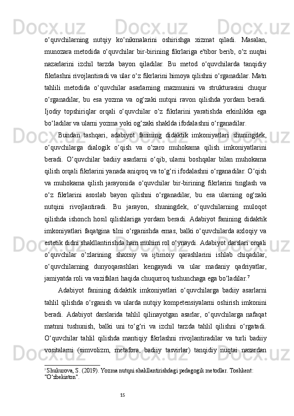 15o‘quvchilarning   nutqiy   ko‘nikmalarini   oshirishga   xizmat   qiladi.   Masalan,
munozara   metodida   o‘quvchilar   bir-birining   fikrlariga   e'tibor   berib,   o‘z   nuqtai
nazarlarini   izchil   tarzda   bayon   qiladilar.   Bu   metod   o‘quvchilarda   tanqidiy
fikrlashni rivojlantiradi va ular o‘z fikrlarini himoya qilishni o‘rganadilar. Matn
tahlili   metodida   o‘quvchilar   asarlarning   mazmunini   va   strukturasini   chuqur
o‘rganadilar,   bu   esa   yozma   va   og‘zaki   nutqni   ravon   qilishda   yordam   beradi.
Ijodiy   topshiriqlar   orqali   o‘quvchilar   o‘z   fikrlarini   yaratishda   erkinlikka   ega
bo‘ladilar va ularni yozma yoki og‘zaki shaklda ifodalashni o‘rganadilar.
Bundan   tashqari,   adabiyot   fanining   didaktik   imkoniyatlari   shuningdek,
o‘quvchilarga   dialogik   o‘qish   va   o‘zaro   muhokama   qilish   imkoniyatlarini
beradi.   O‘quvchilar   badiiy   asarlarni   o‘qib,   ularni   boshqalar   bilan   muhokama
qilish orqali fikrlarini yanada aniqroq va to‘g‘ri ifodalashni o‘rganadilar. O‘qish
va   muhokama   qilish   jarayonida   o‘quvchilar   bir-birining   fikrlarini   tinglash   va
o‘z   fikrlarini   asoslab   bayon   qilishni   o‘rganadilar,   bu   esa   ularning   og‘zaki
nutqini   rivojlantiradi.   Bu   jarayon,   shuningdek,   o‘quvchilarning   muloqot
qilishda   ishonch   hosil   qilishlariga   yordam   beradi.   Adabiyot   fanining   didaktik
imkoniyatlari   faqatgina   tilni   o‘rganishda   emas,   balki   o‘quvchilarda  axloqiy   va
estetik didni shakllantirishda ham muhim rol o‘ynaydi. Adabiyot darslari orqali
o‘quvchilar   o‘zlarining   shaxsiy   va   ijtimoiy   qarashlarini   ishlab   chiqadilar,
o‘quvchilarning   dunyoqarashlari   kengayadi   va   ular   madaniy   qadriyatlar,
jamiyatda roli va vazifalari haqida chuqurroq tushunchaga ega bo‘ladilar. 7
Adabiyot   fanining   didaktik   imkoniyatlari   o‘quvchilarga   badiiy   asarlarni
tahlil   qilishda   o‘rganish   va   ularda   nutqiy   kompetensiyalarni   oshirish   imkonini
beradi.   Adabiyot   darslarida   tahlil   qilinayotgan   asarlar,   o‘quvchilarga   nafaqat
matnni   tushunish,   balki   uni   to‘g‘ri   va   izchil   tarzda   tahlil   qilishni   o‘rgatadi.
O‘quvchilar   tahlil   qilishda   mantiqiy   fikrlashni   rivojlantiradilar   va   turli   badiiy
vositalarni   (simvolizm,   metafora,   badiiy   tasvirlar)   tanqidiy   nuqtai   nazardan
7
  Shukurova, S. (2019).  Yozma nutqni shakllantirishdagi pedagogik metodlar . Toshkent: 
"O‘zbekiston". 