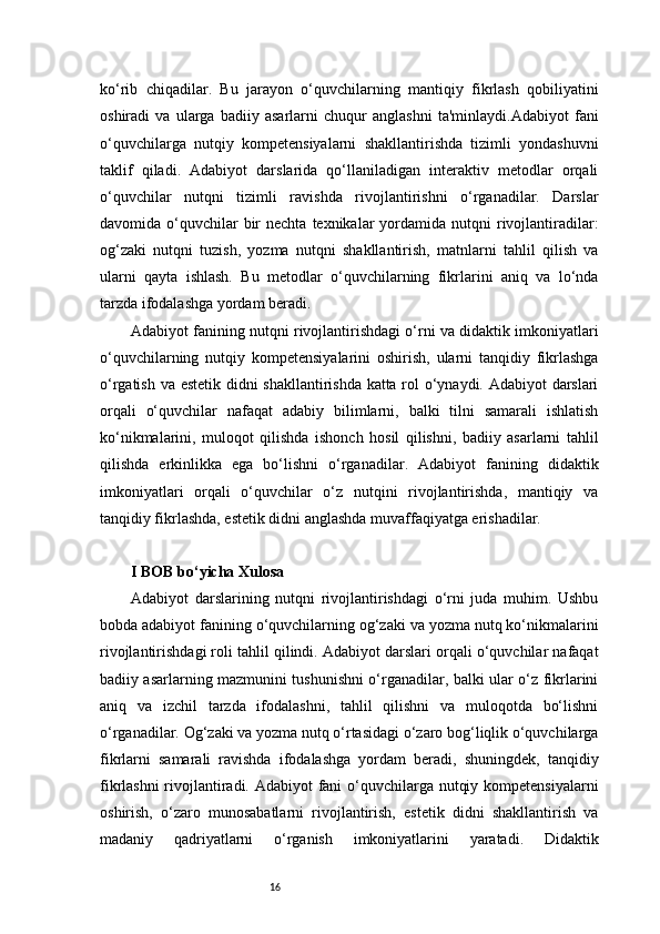 16ko‘rib   chiqadilar.   Bu   jarayon   o‘quvchilarning   mantiqiy   fikrlash   qobiliyatini
oshiradi   va   ularga   badiiy   asarlarni   chuqur   anglashni   ta'minlaydi.Adabiyot   fani
o‘quvchilarga   nutqiy   kompetensiyalarni   shakllantirishda   tizimli   yondashuvni
taklif   qiladi.   Adabiyot   darslarida   qo‘llaniladigan   interaktiv   metodlar   orqali
o‘quvchilar   nutqni   tizimli   ravishda   rivojlantirishni   o‘rganadilar.   Darslar
davomida o‘quvchilar  bir  nechta  texnikalar   yordamida  nutqni  rivojlantiradilar:
og‘zaki   nutqni   tuzish,   yozma   nutqni   shakllantirish,   matnlarni   tahlil   qilish   va
ularni   qayta   ishlash.   Bu   metodlar   o‘quvchilarning   fikrlarini   aniq   va   lo‘nda
tarzda ifodalashga yordam beradi.
Adabiyot fanining nutqni rivojlantirishdagi o‘rni va didaktik imkoniyatlari
o‘quvchilarning   nutqiy   kompetensiyalarini   oshirish,   ularni   tanqidiy   fikrlashga
o‘rgatish va estetik didni shakllantirishda katta rol o‘ynaydi. Adabiyot darslari
orqali   o‘quvchilar   nafaqat   adabiy   bilimlarni,   balki   tilni   samarali   ishlatish
ko‘nikmalarini,   muloqot   qilishda   ishonch   hosil   qilishni,   badiiy   asarlarni   tahlil
qilishda   erkinlikka   ega   bo‘lishni   o‘rganadilar.   Adabiyot   fanining   didaktik
imkoniyatlari   orqali   o‘quvchilar   o‘z   nutqini   rivojlantirishda,   mantiqiy   va
tanqidiy fikrlashda, estetik didni anglashda muvaffaqiyatga erishadilar.
I BOB bo‘yicha Xulosa
Adabiyot   darslarining   nutqni   rivojlantirishdagi   o‘rni   juda   muhim.   Ushbu
bobda adabiyot fanining o‘quvchilarning og‘zaki va yozma nutq ko‘nikmalarini
rivojlantirishdagi roli tahlil qilindi. Adabiyot darslari orqali o‘quvchilar nafaqat
badiiy asarlarning mazmunini tushunishni o‘rganadilar, balki ular o‘z fikrlarini
aniq   va   izchil   tarzda   ifodalashni,   tahlil   qilishni   va   muloqotda   bo‘lishni
o‘rganadilar. Og‘zaki va yozma nutq o‘rtasidagi o‘zaro bog‘liqlik o‘quvchilarga
fikrlarni   samarali   ravishda   ifodalashga   yordam   beradi,   shuningdek,   tanqidiy
fikrlashni  rivojlantiradi. Adabiyot  fani  o‘quvchilarga nutqiy kompetensiyalarni
oshirish,   o‘zaro   munosabatlarni   rivojlantirish,   estetik   didni   shakllantirish   va
madaniy   qadriyatlarni   o‘rganish   imkoniyatlarini   yaratadi.   Didaktik 
