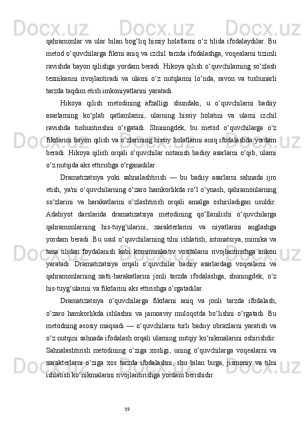 19qahramonlar   va   ular   bilan   bog‘liq   hissiy   holatlarni   o‘z   tilida   ifodalaydilar.   Bu
metod o‘quvchilarga fikrni aniq va izchil tarzda ifodalashga, voqealarni tizimli
ravishda bayon qilishga yordam beradi. Hikoya qilish o‘quvchilarning so‘zlash
texnikasini   rivojlantiradi   va   ularni   o‘z   nutqlarini   lo‘nda,   ravon   va   tushunarli
tarzda taqdim etish imkoniyatlarini yaratadi.
Hikoya   qilish   metodining   afzalligi   shundaki,   u   o‘quvchilarni   badiiy
asarlarning   ko‘plab   qatlamlarini,   ularning   hissiy   holatini   va   ularni   izchil
ravishda   tushuntirishni   o‘rgatadi.   Shuningdek,   bu   metod   o‘quvchilarga   o‘z
fikrlarini bayon qilish va o‘zlarining hissiy holatlarini aniq ifodalashda yordam
beradi.  Hikoya   qilish   orqali   o‘quvchilar   notanish   badiiy   asarlarni   o‘qib,  ularni
o‘z nutqida aks ettirishga o‘rganadilar.
Dramatizatsiya   yoki   sahnalashtirish   —   bu   badiiy   asarlarni   sahnada   ijro
etish, ya'ni  o‘quvchilarning o‘zaro hamkorlikda ro‘l  o‘ynash, qahramonlarning
so‘zlarini   va   harakatlarini   o‘zlashtirish   orqali   amalga   oshiriladigan   usuldir.
Adabiyot   darslarida   dramatizatsiya   metodining   qo‘llanilishi   o‘quvchilarga
qahramonlarning   his-tuyg‘ularini,   xarakterlarini   va   niyatlarini   anglashga
yordam   beradi.   Bu   usul   o‘quvchilarning   tilni   ishlatish,   intonatsiya,   mimika   va
tana   tilidan   foydalanish   kabi   kommunikativ   vositalarni   rivojlantirishga   imkon
yaratadi.   Dramatizatsiya   orqali   o‘quvchilar   badiiy   asarlardagi   voqealarni   va
qahramonlarning   xatti-harakatlarini   jonli   tarzda   ifodalashga,   shuningdek,   o‘z
his-tuyg‘ularini va fikrlarini aks ettirishga o‘rgatadilar.
Dramatizatsiya   o‘quvchilarga   fikrlarni   aniq   va   jonli   tarzda   ifodalash,
o‘zaro   hamkorlikda   ishlashni   va   jamoaviy   muloqotda   bo‘lishni   o‘rgatadi.   Bu
metodning   asosiy   maqsadi   —   o‘quvchilarni   turli   badiiy   obrazlarni   yaratish   va
o‘z nutqini sahnada ifodalash orqali ularning nutqiy ko‘nikmalarini oshirishdir.
Sahnalashtirish   metodining   o‘ziga   xosligi,   uning   o‘quvchilarga   voqealarni   va
xarakterlarni   o‘ziga   xos   tarzda   ifodalashni,   shu   bilan   birga,   jismoniy   va   tilni
ishlatish ko‘nikmalarini rivojlantirishga yordam berishidir. 
