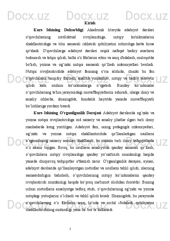 2 Kirish
Kurs   Ishining   Dolzarbligi   Akademik   litseyda   adabiyot   darslari
o'quvchilarning   intellektual   rivojlanishiga,   nutqiy   ko'nikmalarini
shakllantirishga   va   tilni   samarali   ishlatish   qobiliyatini   oshirishga   katta   hissa
qo'shadi.   O'quvchilarga   adabiyot   darslari   orqali   nafaqat   badiiy   asarlarni
tushunish va talqin qilish, balki o'z fikrlarini erkin va aniq ifodalash, muloqotda
bo'lish,   yozma   va   og‘zaki   nutqni   samarali   qo‘llash   imkoniyatlari   beriladi.
Nutqni   rivojlantirishda   adabiyot   fanining   o‘rni   alohida,   chunki   bu   fan
o'quvchilarni   tanqidiy   fikrlash,   analitik   yondashuv,   nutqiy   va   badiiy   tasavvur
qilish   kabi   muhim   ko‘nikmalarga   o‘rgatadi.   Bunday   ko‘nikmalar
o‘quvchilarning ta'lim jarayonidagi muvaffaqiyatlarini oshiradi, ularga ilmiy va
amaliy   ishlarda,   shuningdek,   kundalik   hayotda   yanada   muvaffaqiyatli
bo‘lishlariga yordam beradi. 
Kurs   Ishining   O‘rganilganlik   Darajasi   Adabiyot   darslarida   og‘zaki   va
yozma   nutqni   rivojlantirishga   oid   nazariy   va   amaliy   jihatlar   ilgari   turli   ilmiy
manbalarda   keng   yoritilgan.   Adabiyot   fani,   uning   pedagogik   imkoniyatlari,
og‘zaki   va   yozma   nutqni   shakllantirishda   qo‘llaniladigan   usullarni
o‘rganishning   nazariy   asoslari   shakllanib,   bu   masala   turli   ilmiy   tadqiqotlarda
o‘z   aksini   topgan.   Biroq,   bu   usullarni   amaliyotda   qanday   samarali   qo‘llash,
o‘quvchilarni   nutqiy   rivojlanishga   qanday   yo‘naltirish   mumkinligi   haqida
yanada   chuqurroq   tadqiqotlar   o'tkazish   zarur.   O‘rganilganlik   darajasi,   aynan,
adabiyot darslarida qo‘llanilayotgan metodlar va usullarni tahlil qilish, ularning
samaradorligini   baholash,   o‘quvchilarning   nutqiy   ko‘nikmalarini   qanday
rivojlantirish   mumkinligi   haqida   ko‘proq   ma'lumot   olishdan   iboratdir.   Buning
uchun   metodlarni   amaliyotga   tadbiq   etish,   o‘quvchilarning   og‘zaki   va   yozma
nutqdagi  yutuqlarini  o‘lchash  va  tahlil  qilish  kerak. Shuningdek,  bu jarayonda
o‘quvchilarning   o‘z   fikrlarini   aniq,   lo‘nda   va   izchil   ifodalash   qobiliyatini
shakllantirishning muhimligi yana bir bor ta’kidlanadi.  