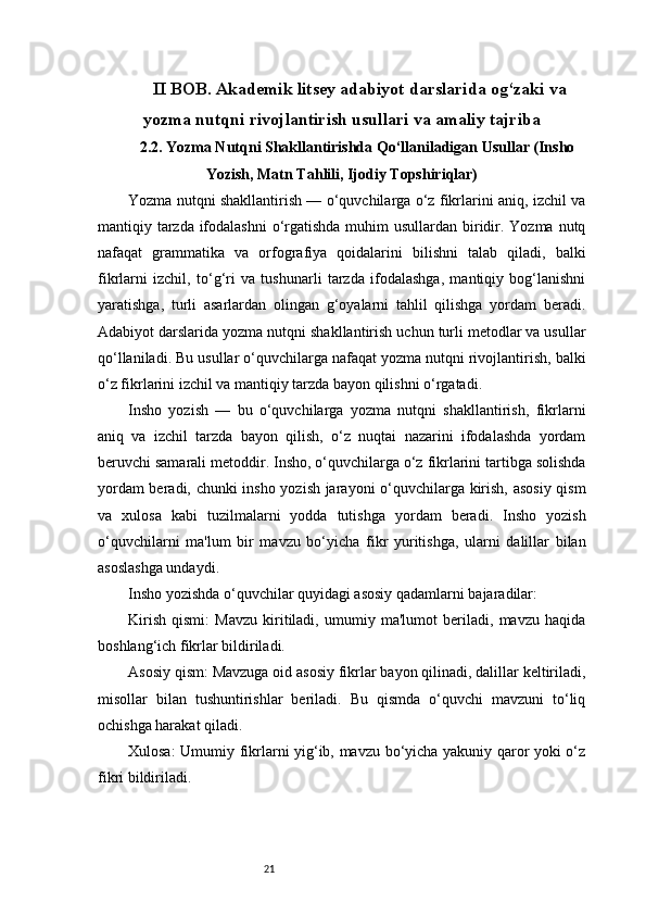 21II BOB. Akademik litsey adabiyot darslarida og‘zaki va
yozma nutqni rivojlantirish usullari va amaliy tajriba
2.2. Yozma Nutqni Shakllantirishda Qo‘llaniladigan Usullar (Insho
Yozish, Matn Tahlili, Ijodiy Topshiriqlar)
Yozma nutqni shakllantirish — o‘quvchilarga o‘z fikrlarini aniq, izchil va
mantiqiy tarzda ifodalashni  o‘rgatishda  muhim  usullardan biridir. Yozma nutq
nafaqat   grammatika   va   orfografiya   qoidalarini   bilishni   talab   qiladi,   balki
fikrlarni   izchil,   to‘g‘ri   va   tushunarli   tarzda   ifodalashga,   mantiqiy   bog‘lanishni
yaratishga,   turli   asarlardan   olingan   g‘oyalarni   tahlil   qilishga   yordam   beradi.
Adabiyot darslarida yozma nutqni shakllantirish uchun turli metodlar va usullar
qo‘llaniladi. Bu usullar o‘quvchilarga nafaqat yozma nutqni rivojlantirish, balki
o‘z fikrlarini izchil va mantiqiy tarzda bayon qilishni o‘rgatadi.
Insho   yozish   —   bu   o‘quvchilarga   yozma   nutqni   shakllantirish,   fikrlarni
aniq   va   izchil   tarzda   bayon   qilish,   o‘z   nuqtai   nazarini   ifodalashda   yordam
beruvchi samarali metoddir. Insho, o‘quvchilarga o‘z fikrlarini tartibga solishda
yordam beradi, chunki insho yozish jarayoni o‘quvchilarga kirish, asosiy qism
va   xulosa   kabi   tuzilmalarni   yodda   tutishga   yordam   beradi.   Insho   yozish
o‘quvchilarni   ma'lum   bir   mavzu   bo‘yicha   fikr   yuritishga,   ularni   dalillar   bilan
asoslashga undaydi.
Insho yozishda o‘quvchilar quyidagi asosiy qadamlarni bajaradilar:
Kirish   qismi:   Mavzu   kiritiladi,   umumiy   ma'lumot   beriladi,   mavzu   haqida
boshlang‘ich fikrlar bildiriladi.
Asosiy qism: Mavzuga oid asosiy fikrlar bayon qilinadi, dalillar keltiriladi,
misollar   bilan   tushuntirishlar   beriladi.   Bu   qismda   o‘quvchi   mavzuni   to‘liq
ochishga harakat qiladi.
Xulosa: Umumiy fikrlarni yig‘ib, mavzu bo‘yicha yakuniy qaror yoki o‘z
fikri bildiriladi.