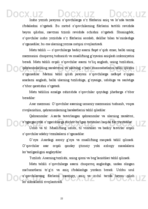 22Insho   yozish   jarayoni   o‘quvchilarga   o‘z   fikrlarini   aniq   va   lo‘nda   tarzda
ifodalashni   o‘rgatadi.   Bu   metod   o‘quvchilarning   fikrlarini   tartibli   ravishda
bayon   qilishni,   mavzuni   tizimli   ravishda   ochishni   o‘rgatadi.   Shuningdek,
o‘quvchilar   insho   yozishda   o‘z   fikrlarini   asoslab,   dalillar   bilan   ta’minlashga
o‘rganadilar, bu esa ularning yozma nutqini rivojlantiradi.
Matn tahlili — o‘quvchilarga badiiy asarni faqat o‘qish emas, balki uning
mazmunini chuqurroq tushunish va muallifning g‘oyasini aniqlash imkoniyatini
beradi.   Matn   tahlili   orqali   o‘quvchilar   asarni   to‘liq   anglash,   uning   tuzilishini,
qahramonlarining xarakterini va ularning o‘zaro munosabatlarini tahlil qilishni
o‘rganadilar.   Matnni   tahlil   qilish   jarayoni   o‘quvchilarga   nafaqat   o‘qigan
asarlarni   anglash,   balki   ularning   tuzilishiga,   g‘oyasiga,   uslubiga   va   san'atiga
e’tibor qaratishni o‘rgatadi.
Matn   tahlilini   amalga   oshirishda   o‘quvchilar   quyidagi   jihatlarga   e’tibor
beradilar:
Asar mazmuni: O‘quvchilar asarning umumiy mazmunini tushunib, voqea
rivojlanishini, qahramonlarning harakatlarini tahlil qiladilar.
Qahramonlar:   Asarda   tasvirlangan   qahramonlar   va   ularning   xarakteri,
o‘zgargan yoki o‘zgarishlarga duchor bo‘lgan tomonlari haqida fikr yuritadilar.
Uslub   va   til:   Muallifning   uslubi,   til   vositalari   va   badiiy   tasvirlar   orqali
o‘quvchilar adabiy texnikalarni o‘rganadilar.
G‘oya:   Asardagi   asosiy   g‘oya   va   muallifning   maqsadi   tahlil   qilinadi.
O‘quvchilar   asar   orqali   qanday   ijtimoiy   yoki   axloqiy   masalalarni
ko‘tarilganligini anglaydilar.
Tuzilish: Asarning tuzilishi, uning qismi va bog‘lanishlari tahlil qilinadi.
Matn   tahlili   o‘quvchilarga   asarni   chuqurroq   anglashga,   undan   olingan
ma'lumotlarni   to‘g‘ri   va   aniq   ifodalashga   yordam   beradi.   Ushbu   usul
o‘quvchilarning   fikrlarini   mantiqiy,   aniq   va   izchil   tarzda   bayon   qilish
ko‘nikmalarini rivojlantiradi. 