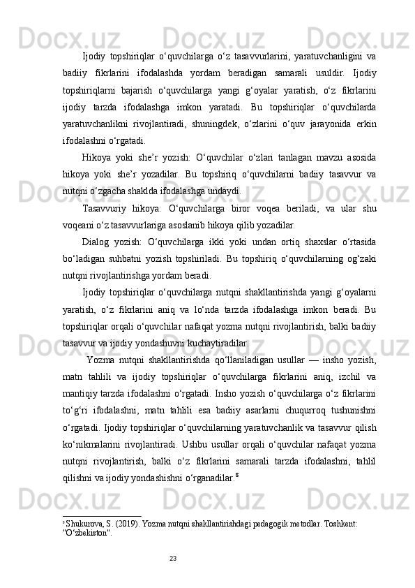 23Ijodiy   topshiriqlar   o‘quvchilarga   o‘z   tasavvurlarini,   yaratuvchanligini   va
badiiy   fikrlarini   ifodalashda   yordam   beradigan   samarali   usuldir.   Ijodiy
topshiriqlarni   bajarish   o‘quvchilarga   yangi   g‘oyalar   yaratish,   o‘z   fikrlarini
ijodiy   tarzda   ifodalashga   imkon   yaratadi.   Bu   topshiriqlar   o‘quvchilarda
yaratuvchanlikni   rivojlantiradi,   shuningdek,   o‘zlarini   o‘quv   jarayonida   erkin
ifodalashni o‘rgatadi.
Hikoya   yoki   she’r   yozish:   O‘quvchilar   o‘zlari   tanlagan   mavzu   asosida
hikoya   yoki   she’r   yozadilar.   Bu   topshiriq   o‘quvchilarni   badiiy   tasavvur   va
nutqni o‘zgacha shaklda ifodalashga undaydi.
Tasavvuriy   hikoya:   O‘quvchilarga   biror   voqea   beriladi,   va   ular   shu
voqeani o‘z tasavvurlariga asoslanib hikoya qilib yozadilar.
Dialog   yozish:   O‘quvchilarga   ikki   yoki   undan   ortiq   shaxslar   o‘rtasida
bo‘ladigan   suhbatni   yozish   topshiriladi.   Bu   topshiriq   o‘quvchilarning   og‘zaki
nutqni rivojlantirishga yordam beradi.
Ijodiy   topshiriqlar   o‘quvchilarga   nutqni   shakllantirishda   yangi   g‘oyalarni
yaratish,   o‘z   fikrlarini   aniq   va   lo‘nda   tarzda   ifodalashga   imkon   beradi.   Bu
topshiriqlar orqali o‘quvchilar nafaqat yozma nutqni rivojlantirish, balki badiiy
tasavvur va ijodiy yondashuvni kuchaytiradilar.
  Yozma   nutqni   shakllantirishda   qo‘llaniladigan   usullar   —   insho   yozish,
matn   tahlili   va   ijodiy   topshiriqlar   o‘quvchilarga   fikrlarini   aniq,   izchil   va
mantiqiy tarzda ifodalashni o‘rgatadi. Insho yozish o‘quvchilarga o‘z fikrlarini
to‘g‘ri   ifodalashni,   matn   tahlili   esa   badiiy   asarlarni   chuqurroq   tushunishni
o‘rgatadi. Ijodiy topshiriqlar  o‘quvchilarning yaratuvchanlik va tasavvur  qilish
ko‘nikmalarini   rivojlantiradi.   Ushbu   usullar   orqali   o‘quvchilar   nafaqat   yozma
nutqni   rivojlantirish,   balki   o‘z   fikrlarini   samarali   tarzda   ifodalashni,   tahlil
qilishni va ijodiy yondashishni o‘rganadilar. 8
8
  Shukurova, S. (2019).  Yozma nutqni shakllantirishdagi pedagogik metodlar . Toshkent: 
"O‘zbekiston". 