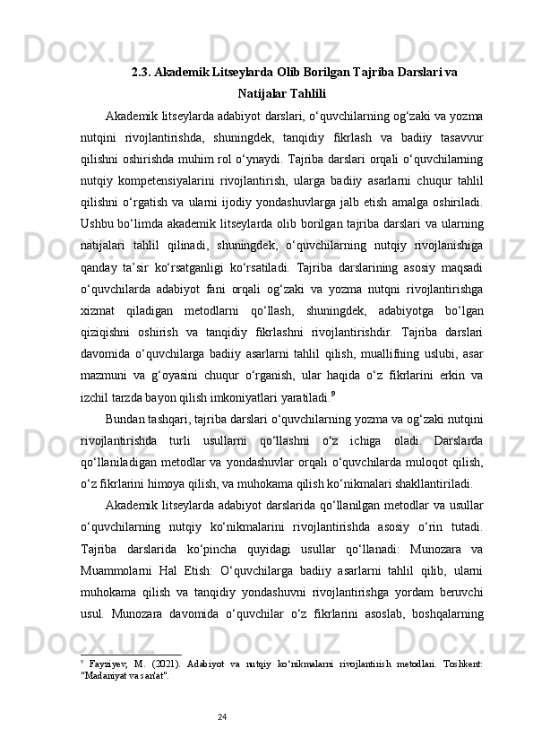 242.3. Akademik Litseylarda Olib Borilgan Tajriba Darslari va
Natijalar Tahlili
Akademik litseylarda adabiyot darslari, o‘quvchilarning og‘zaki va yozma
nutqini   rivojlantirishda,   shuningdek,   tanqidiy   fikrlash   va   badiiy   tasavvur
qilishni oshirishda muhim rol o‘ynaydi. Tajriba darslari orqali o‘quvchilarning
nutqiy   kompetensiyalarini   rivojlantirish,   ularga   badiiy   asarlarni   chuqur   tahlil
qilishni   o‘rgatish   va   ularni   ijodiy   yondashuvlarga   jalb   etish   amalga   oshiriladi.
Ushbu bo‘limda akademik litseylarda olib borilgan tajriba  darslari  va  ularning
natijalari   tahlil   qilinadi,   shuningdek,   o‘quvchilarning   nutqiy   rivojlanishiga
qanday   ta’sir   ko‘rsatganligi   ko‘rsatiladi.   Tajriba   darslarining   asosiy   maqsadi
o‘quvchilarda   adabiyot   fani   orqali   og‘zaki   va   yozma   nutqni   rivojlantirishga
xizmat   qiladigan   metodlarni   qo‘llash,   shuningdek,   adabiyotga   bo‘lgan
qiziqishni   oshirish   va   tanqidiy   fikrlashni   rivojlantirishdir.   Tajriba   darslari
davomida   o‘quvchilarga   badiiy   asarlarni   tahlil   qilish,   muallifning   uslubi,   asar
mazmuni   va   g‘oyasini   chuqur   o‘rganish,   ular   haqida   o‘z   fikrlarini   erkin   va
izchil tarzda bayon qilish imkoniyatlari yaratiladi. 9
Bundan tashqari, tajriba darslari o‘quvchilarning yozma va og‘zaki nutqini
rivojlantirishda   turli   usullarni   qo‘llashni   o‘z   ichiga   oladi.   Darslarda
qo‘llaniladigan  metodlar  va  yondashuvlar   orqali  o‘quvchilarda  muloqot  qilish,
o‘z fikrlarini himoya qilish, va muhokama qilish ko‘nikmalari shakllantiriladi.
Akademik litseylarda adabiyot darslarida qo‘llanilgan metodlar va usullar
o‘quvchilarning   nutqiy   ko‘nikmalarini   rivojlantirishda   asosiy   o‘rin   tutadi.
Tajriba   darslarida   ko‘pincha   quyidagi   usullar   qo‘llanadi:   Munozara   va
Muammolarni   Hal   Etish:   O‘quvchilarga   badiiy   asarlarni   tahlil   qilib,   ularni
muhokama   qilish   va   tanqidiy   yondashuvni   rivojlantirishga   yordam   beruvchi
usul.   Munozara   davomida   o‘quvchilar   o‘z   fikrlarini   asoslab,   boshqalarning
9
  Fayziyev,   M.   (2021).   Adabiyot   va   nutqiy   ko‘nikmalarni   rivojlantirish   metodlari.   Toshkent:
"Madaniyat va san'at". 