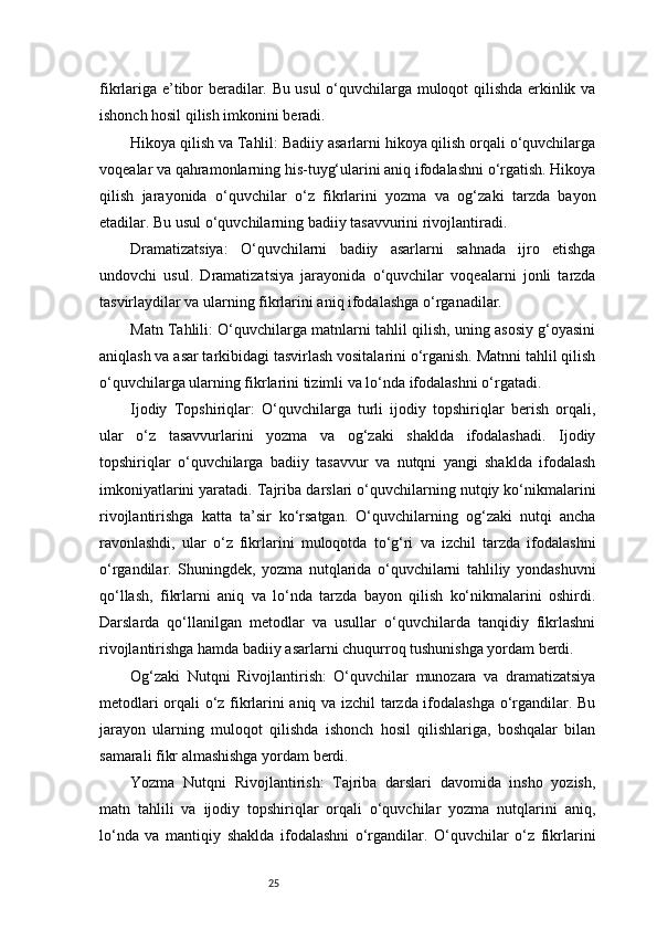 25fikrlariga e’tibor beradilar. Bu usul o‘quvchilarga muloqot qilishda erkinlik va
ishonch hosil qilish imkonini beradi.
Hikoya qilish va Tahlil: Badiiy asarlarni hikoya qilish orqali o‘quvchilarga
voqealar va qahramonlarning his-tuyg‘ularini aniq ifodalashni o‘rgatish. Hikoya
qilish   jarayonida   o‘quvchilar   o‘z   fikrlarini   yozma   va   og‘zaki   tarzda   bayon
etadilar. Bu usul o‘quvchilarning badiiy tasavvurini rivojlantiradi.
Dramatizatsiya:   O‘quvchilarni   badiiy   asarlarni   sahnada   ijro   etishga
undovchi   usul.   Dramatizatsiya   jarayonida   o‘quvchilar   voqealarni   jonli   tarzda
tasvirlaydilar va ularning fikrlarini aniq ifodalashga o‘rganadilar.
Matn Tahlili: O‘quvchilarga matnlarni tahlil qilish, uning asosiy g‘oyasini
aniqlash va asar tarkibidagi tasvirlash vositalarini o‘rganish. Matnni tahlil qilish
o‘quvchilarga ularning fikrlarini tizimli va lo‘nda ifodalashni o‘rgatadi.
Ijodiy   Topshiriqlar:   O‘quvchilarga   turli   ijodiy   topshiriqlar   berish   orqali,
ular   o‘z   tasavvurlarini   yozma   va   og‘zaki   shaklda   ifodalashadi.   Ijodiy
topshiriqlar   o‘quvchilarga   badiiy   tasavvur   va   nutqni   yangi   shaklda   ifodalash
imkoniyatlarini yaratadi. Tajriba darslari o‘quvchilarning nutqiy ko‘nikmalarini
rivojlantirishga   katta   ta’sir   ko‘rsatgan.   O‘quvchilarning   og‘zaki   nutqi   ancha
ravonlashdi,   ular   o‘z   fikrlarini   muloqotda   to‘g‘ri   va   izchil   tarzda   ifodalashni
o‘rgandilar.   Shuningdek,   yozma   nutqlarida   o‘quvchilarni   tahliliy   yondashuvni
qo‘llash,   fikrlarni   aniq   va   lo‘nda   tarzda   bayon   qilish   ko‘nikmalarini   oshirdi.
Darslarda   qo‘llanilgan   metodlar   va   usullar   o‘quvchilarda   tanqidiy   fikrlashni
rivojlantirishga hamda badiiy asarlarni chuqurroq tushunishga yordam berdi.
Og‘zaki   Nutqni   Rivojlantirish:   O‘quvchilar   munozara   va   dramatizatsiya
metodlari orqali o‘z fikrlarini aniq va izchil tarzda ifodalashga o‘rgandilar. Bu
jarayon   ularning   muloqot   qilishda   ishonch   hosil   qilishlariga,   boshqalar   bilan
samarali fikr almashishga yordam berdi.
Yozma   Nutqni   Rivojlantirish:   Tajriba   darslari   davomida   insho   yozish,
matn   tahlili   va   ijodiy   topshiriqlar   orqali   o‘quvchilar   yozma   nutqlarini   aniq,
lo‘nda   va   mantiqiy   shaklda   ifodalashni   o‘rgandilar.   O‘quvchilar   o‘z   fikrlarini 