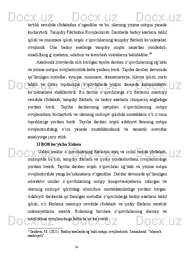 26tartibli   ravishda   ifodalashni   o‘rgandilar   va   bu,   ularning   yozma   nutqini   yanada
kuchaytirdi. Tanqidiy Fikrlashni Rivojlantirish: Darslarda badiiy asarlarni tahlil
qilish va munozara qilish orqali o‘quvchilarning tanqidiy fikrlash ko‘nikmalari
rivojlandi.   Ular   badiiy   asarlarga   tanqidiy   nuqtai   nazardan   yondashib,
muallifning g‘oyalarini, uslubini va tasvirlash vositalarini baholadilar. 10
Akademik litseylarda olib borilgan tajriba darslari o‘quvchilarning og‘zaki
va yozma nutqini rivojlantirishda katta yordam berdi. Tajriba darslari davomida
qo‘llanilgan   metodlar,   ayniqsa,   munozara,   dramatizatsiya,   hikoya   qilish,   matn
tahlili   va   ijodiy   topshiriqlar   o‘quvchilarda   yuqori   darajada   kommunikativ
ko‘nikmalarni   shakllantirdi.   Bu   darslar   o‘quvchilarga   o‘z   fikrlarini   mantiqiy
ravishda   ifodalash,   tanqidiy   fikrlash,   va   badiiy   asarlarni   chuqurroq   anglashga
yordam   berdi.   Tajriba   darslarining   natijalari   o‘quvchilarning   nutqiy
rivojlanishini   kuchaytirdi  va  ularning  muloqot   qilishda  mustahkam   o‘z  o‘rnini
topishlariga   yordam   berdi.   Tajriba   darslari   orqali   adabiyot   fanining   nutqni
rivojlantirishdagi   o‘rni   yanada   mustahkamlandi   va   samarali   metodlar
amaliyotga joriy etildi.
II BOB bo‘yicha Xulosa
  Ushbu   usullar   o‘quvchilarning   fikrlarini   aniq   va   izchil   tarzda   ifodalash,
muloqotda   bo‘lish,   tanqidiy   fikrlash   va   ijodiy   yondashuvlarni   rivojlantirishga
yordam   beradi.   Tajriba   darslari   orqali   o‘quvchilar   og‘zaki   va   yozma   nutqni
rivojlantirishda yangi ko‘nikmalarni o‘rgandilar. Darslar davomida qo‘llanilgan
interaktiv   usullar   o‘quvchilarning   nutqiy   kompetensiyalarini   oshirgan   va
ularning   muloqot   qilishdagi   ishonchini   mustahkamlashga   yordam   bergan.
Adabiyot   darslarida   qo‘llanilgan   metodlar   o‘quvchilarga   badiiy   asarlarni   tahlil
qilish,   o‘z   fikrlarini   mantiqiy   ravishda   ifodalash   va   ijodiy   fikrlarni   yaratish
imkoniyatlarini   yaratdi.   Bularning   barchasi   o‘quvchilarning   shaxsiy   va
intellektual rivojlanishiga katta ta’sir ko‘rsatdi.
10
  Saidova, M. (2021).  Badiiy asarlarda og‘zaki nutqni rivojlantirish . Samarkand: "Ishonch 
nashriyoti". 