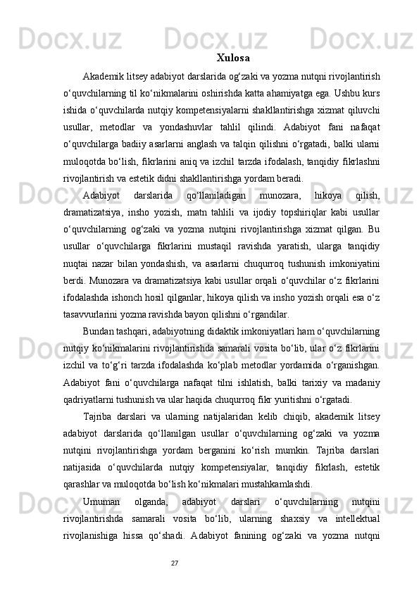 27 Xulosa
Akademik litsey adabiyot darslarida og‘zaki va yozma nutqni rivojlantirish
o‘quvchilarning til ko‘nikmalarini oshirishda katta ahamiyatga ega. Ushbu kurs
ishida o‘quvchilarda nutqiy kompetensiyalarni shakllantirishga xizmat qiluvchi
usullar,   metodlar   va   yondashuvlar   tahlil   qilindi.   Adabiyot   fani   nafaqat
o‘quvchilarga badiiy asarlarni  anglash  va talqin qilishni  o‘rgatadi,  balki  ularni
muloqotda bo‘lish, fikrlarini aniq va izchil tarzda ifodalash, tanqidiy fikrlashni
rivojlantirish va estetik didni shakllantirishga yordam beradi.
Adabiyot   darslarida   qo‘llaniladigan   munozara,   hikoya   qilish,
dramatizatsiya,   insho   yozish,   matn   tahlili   va   ijodiy   topshiriqlar   kabi   usullar
o‘quvchilarning   og‘zaki   va   yozma   nutqini   rivojlantirishga   xizmat   qilgan.   Bu
usullar   o‘quvchilarga   fikrlarini   mustaqil   ravishda   yaratish,   ularga   tanqidiy
nuqtai   nazar   bilan   yondashish,   va   asarlarni   chuqurroq   tushunish   imkoniyatini
berdi. Munozara va dramatizatsiya kabi usullar orqali o‘quvchilar o‘z fikrlarini
ifodalashda ishonch hosil qilganlar, hikoya qilish va insho yozish orqali esa o‘z
tasavvurlarini yozma ravishda bayon qilishni o‘rgandilar.
Bundan tashqari, adabiyotning didaktik imkoniyatlari ham o‘quvchilarning
nutqiy ko‘nikmalarini rivojlantirishda samarali vosita bo‘lib, ular o‘z fikrlarini
izchil   va   to‘g‘ri   tarzda   ifodalashda   ko‘plab   metodlar   yordamida   o‘rganishgan.
Adabiyot   fani   o‘quvchilarga   nafaqat   tilni   ishlatish,   balki   tarixiy   va   madaniy
qadriyatlarni tushunish va ular haqida chuqurroq fikr yuritishni o‘rgatadi.
Tajriba   darslari   va   ularning   natijalaridan   kelib   chiqib,   akademik   litsey
adabiyot   darslarida   qo‘llanilgan   usullar   o‘quvchilarning   og‘zaki   va   yozma
nutqini   rivojlantirishga   yordam   berganini   ko‘rish   mumkin.   Tajriba   darslari
natijasida   o‘quvchilarda   nutqiy   kompetensiyalar,   tanqidiy   fikrlash,   estetik
qarashlar va muloqotda bo‘lish ko‘nikmalari mustahkamlashdi.
Umuman   olganda,   adabiyot   darslari   o‘quvchilarning   nutqini
rivojlantirishda   samarali   vosita   bo‘lib,   ularning   shaxsiy   va   intellektual
rivojlanishiga   hissa   qo‘shadi.   Adabiyot   fanining   og‘zaki   va   yozma   nutqni 