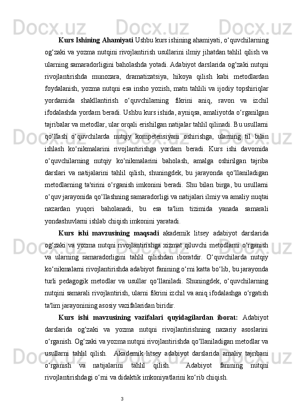 3Kurs Ishining Ahamiyati  Ushbu kurs ishining ahamiyati, o‘quvchilarning
og‘zaki va yozma nutqini rivojlantirish usullarini ilmiy jihatdan tahlil qilish va
ularning samaradorligini baholashda yotadi. Adabiyot darslarida og‘zaki nutqni
rivojlantirishda   munozara,   dramatizatsiya,   hikoya   qilish   kabi   metodlardan
foydalanish,  yozma nutqni  esa insho yozish, matn tahlili  va ijodiy topshiriqlar
yordamida   shakllantirish   o‘quvchilarning   fikrini   aniq,   ravon   va   izchil
ifodalashda yordam beradi. Ushbu kurs ishida, ayniqsa, amaliyotda o‘rganilgan
tajribalar va metodlar, ular orqali erishilgan natijalar tahlil qilinadi. Bu usullarni
qo‘llash   o‘quvchilarda   nutqiy   kompetensiyani   oshirishga,   ularning   til   bilan
ishlash   ko‘nikmalarini   rivojlantirishga   yordam   beradi.   Kurs   ishi   davomida
o‘quvchilarning   nutqiy   ko‘nikmalarini   baholash,   amalga   oshirilgan   tajriba
darslari   va   natijalarini   tahlil   qilish,   shuningdek,   bu   jarayonda   qo‘llaniladigan
metodlarning   ta'sirini   o‘rganish   imkonini   beradi.   Shu   bilan   birga,   bu   usullarni
o‘quv jarayonida qo‘llashning samaradorligi va natijalari ilmiy va amaliy nuqtai
nazardan   yuqori   baholanadi,   bu   esa   ta'lim   tizimida   yanada   samarali
yondashuvlarni ishlab chiqish imkonini yaratadi.
Kurs   ishi   mavzusining   maqsadi   akademik   litsey   adabiyot   darslarida
og‘zaki  va yozma nutqni rivojlantirishga xizmat  qiluvchi  metodlarni o‘rganish
va   ularning   samaradorligini   tahlil   qilishdan   iboratdir.   O‘quvchilarda   nutqiy
ko‘nikmalarni rivojlantirishda adabiyot fanining o‘rni katta bo‘lib, bu jarayonda
turli   pedagogik   metodlar   va   usullar   qo‘llaniladi.   Shuningdek,   o‘quvchilarning
nutqini samarali rivojlantirish, ularni fikrini izchil va aniq ifodalashga o‘rgatish
ta'lim jarayonining asosiy vazifalaridan biridir.
Kurs   ishi   mavzusining   vazifalari   quyidagilardan   iborat:   Adabiyot
darslarida   og‘zaki   va   yozma   nutqni   rivojlantirishning   nazariy   asoslarini
o‘rganish. Og‘zaki va yozma nutqni rivojlantirishda qo‘llaniladigan metodlar va
usullarni   tahlil   qilish.     Akademik   litsey   adabiyot   darslarida   amaliy   tajribani
o‘rganish   va   natijalarini   tahlil   qilish.     Adabiyot   fanining   nutqni
rivojlantirishdagi o‘rni va didaktik imkoniyatlarini ko‘rib chiqish.  
