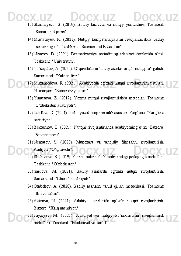 3013) Shamsiyeva,   G.   (2019).   Badiiy   tasavvur   va   nutqiy   yondashuv.   Toshkent:
"Samarqand press".
14) Mustafayev,   K.   (2021).   Nutqiy   kompetensiyalarni   rivojlantirishda   badiiy
asarlarning roli. Tashkent: "Science and Education".
15) Niyazov,   D.   (2021).   Dramatizatsiya   metodining   adabiyot   darslarida   o‘rni.
Toshkent: "Universum".
16) To‘raqulov, A. (2020). O‘quvchilarni badiiy asarlar orqali nutqqa o‘rgatish.
Samarkand: "Xalq ta’limi".
17) Muxamedova, R. (2021). Adabiyotda og‘zaki  nutqni  rivojlantirish usullari.
Namangan: "Zamonaviy ta'lim".
18) Yunusova,   Z.   (2019).   Yozma   nutqni   rivojlantirishda   metodlar.   Toshkent:
"O‘zbekiston adabiyoti".
19) Latifova, D. (2021). Insho yozishning metodik asoslari. Farg‘ona: "Farg‘ona
nashriyoti".
20) Bektoshov,   E.   (2021).   Nutqni   rivojlantirishda   adabiyotning   o‘rni.   Buxoro:
"Buxoro press".
21) Nematov,   S.   (2020).   Munozara   va   tanqidiy   fikrlashni   rivojlantirish.
Andijon: "O‘qituvchi".
22) Shukurova, S. (2019). Yozma nutqni shakllantirishdagi pedagogik metodlar.
Toshkent: "O‘zbekiston".
23) Saidova,   M.   (2021).   Badiiy   asarlarda   og‘zaki   nutqni   rivojlantirish.
Samarkand: "Ishonch nashriyoti".
24) Otabekov,   A.   (2020).   Badiiy   asarlarni   tahlil   qilish   metodikasi.   Toshkent:
"Ilm va ta'lim".
25) Azizova,   N.   (2021).   Adabiyot   darslarida   og‘zaki   nutqni   rivojlantirish.
Buxoro: "Xalq nashriyoti".
26) Fayziyev,   M.   (2021).   Adabiyot   va   nutqiy   ko‘nikmalarni   rivojlantirish
metodlari. Toshkent: "Madaniyat va san'at". 