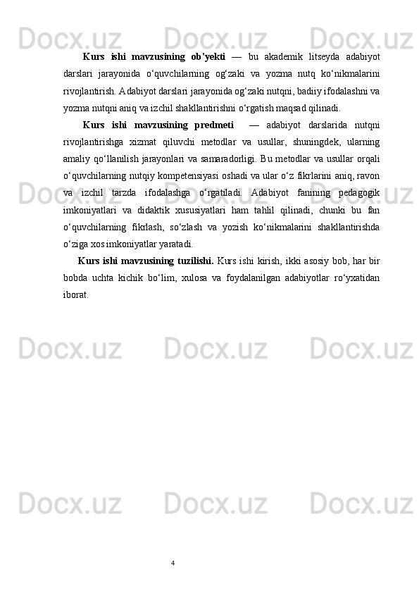 4Kurs   ishi   mavzusining   ob'yekti   —   bu   akademik   litseyda   adabiyot
darslari   jarayonida   o‘quvchilarning   og‘zaki   va   yozma   nutq   ko‘nikmalarini
rivojlantirish. Adabiyot darslari jarayonida og‘zaki nutqni, badiiy ifodalashni va
yozma nutqni aniq va izchil shakllantirishni o‘rgatish maqsad qilinadi.
Kurs   ishi   mavzusining   predmeti     —   adabiyot   darslarida   nutqni
rivojlantirishga   xizmat   qiluvchi   metodlar   va   usullar,   shuningdek,   ularning
amaliy qo‘llanilish jarayonlari  va samaradorligi. Bu metodlar  va usullar  orqali
o‘quvchilarning nutqiy kompetensiyasi oshadi va ular o‘z fikrlarini aniq, ravon
va   izchil   tarzda   ifodalashga   o‘rgatiladi.   Adabiyot   fanining   pedagogik
imkoniyatlari   va   didaktik   xususiyatlari   ham   tahlil   qilinadi,   chunki   bu   fan
o‘quvchilarning   fikrlash,   so‘zlash   va   yozish   ko‘nikmalarini   shakllantirishda
o‘ziga xos imkoniyatlar yaratadi.
Kurs ishi mavzusining tuzilishi.   Kurs ishi  kirish, ikki asosiy  bob, har bir
bobda   uchta   kichik   bo‘lim,   xulosa   va   foydalanilgan   adabiyotlar   ro‘yxatidan
iborat. 