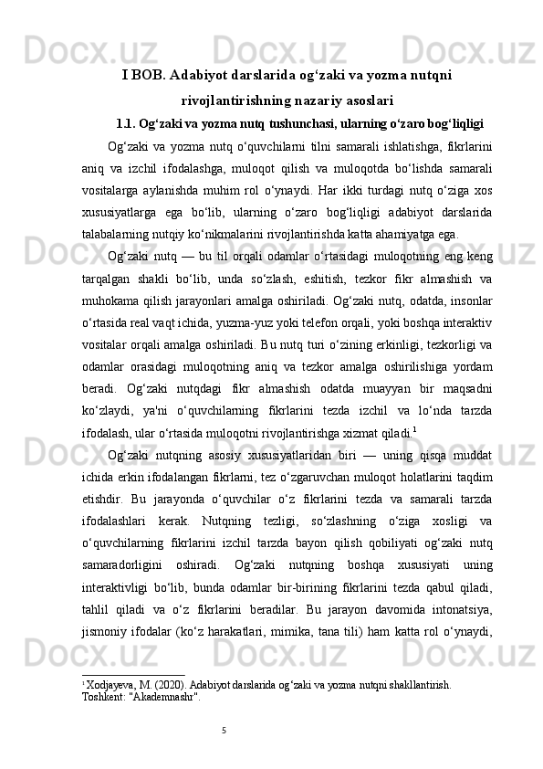 5I BOB. Adabiyot darslarida og‘zaki va yozma nutqni
rivojlantirishning nazariy asoslari
1.1. Og‘zaki va yozma nutq tushunchasi, ularning o‘zaro bog‘liqligi
Og‘zaki   va   yozma   nutq   o‘quvchilarni   tilni   samarali   ishlatishga,   fikrlarini
aniq   va   izchil   ifodalashga,   muloqot   qilish   va   muloqotda   bo‘lishda   samarali
vositalarga   aylanishda   muhim   rol   o‘ynaydi.   Har   ikki   turdagi   nutq   o‘ziga   xos
xususiyatlarga   ega   bo‘lib,   ularning   o‘zaro   bog‘liqligi   adabiyot   darslarida
talabalarning nutqiy ko‘nikmalarini rivojlantirishda katta ahamiyatga ega.
Og‘zaki   nutq   —   bu   til   orqali   odamlar   o‘rtasidagi   muloqotning   eng   keng
tarqalgan   shakli   bo‘lib,   unda   so‘zlash,   eshitish,   tezkor   fikr   almashish   va
muhokama qilish  jarayonlari  amalga  oshiriladi. Og‘zaki   nutq, odatda,  insonlar
o‘rtasida real vaqt ichida, yuzma-yuz yoki telefon orqali, yoki boshqa interaktiv
vositalar orqali amalga oshiriladi. Bu nutq turi o‘zining erkinligi, tezkorligi va
odamlar   orasidagi   muloqotning   aniq   va   tezkor   amalga   oshirilishiga   yordam
beradi.   Og‘zaki   nutqdagi   fikr   almashish   odatda   muayyan   bir   maqsadni
ko‘zlaydi,   ya'ni   o‘quvchilarning   fikrlarini   tezda   izchil   va   lo‘nda   tarzda
ifodalash, ular o‘rtasida muloqotni rivojlantirishga xizmat qiladi. 1
Og‘zaki   nutqning   asosiy   xususiyatlaridan   biri   —   uning   qisqa   muddat
ichida erkin ifodalangan fikrlarni, tez o‘zgaruvchan muloqot holatlarini taqdim
etishdir.   Bu   jarayonda   o‘quvchilar   o‘z   fikrlarini   tezda   va   samarali   tarzda
ifodalashlari   kerak.   Nutqning   tezligi,   so‘zlashning   o‘ziga   xosligi   va
o‘quvchilarning   fikrlarini   izchil   tarzda   bayon   qilish   qobiliyati   og‘zaki   nutq
samaradorligini   oshiradi.   Og‘zaki   nutqning   boshqa   xususiyati   uning
interaktivligi   bo‘lib,   bunda   odamlar   bir-birining   fikrlarini   tezda   qabul   qiladi,
tahlil   qiladi   va   o‘z   fikrlarini   beradilar.   Bu   jarayon   davomida   intonatsiya,
jismoniy   ifodalar   (ko‘z   harakatlari,   mimika,   tana   tili)   ham   katta   rol   o‘ynaydi,
1
  Xodjayeva, M. (2020).  Adabiyot darslarida og‘zaki va yozma nutqni shakllantirish . 
Toshkent: "Akademnashr". 