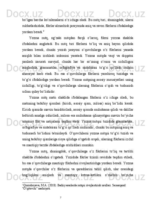 7bo‘lgan barcha ko‘nikmalarni o‘z ichiga oladi. Bu nutq turi, shuningdek, ularni
suhbatlashishda, fikrlar almashish jarayonida aniq va ravon fikrlarni ifodalashga
yordam beradi. 2
Yozma   nutq,   og‘zaki   nutqdan   farqli   o‘laroq,   fikrni   yozma   shaklda
ifodalashni   anglatadi.   Bu   nutq   turi   fikrlarni   to‘liq   va   aniq   bayon   qilishda
yordam   beradi,   chunki   yozish   jarayoni   o‘quvchilarga   o‘z   fikrlarini   yanada
aniqlik   bilan   izohlash   imkonini   yaratadi.   Yozma   nutqda   vaqt   va   diqqatni
jamlash   zarurati   mavjud,   chunki   har   bir   so‘zning   o‘rnini   va   izchilligini
aniqlashda,   grammatika,   orfografiya   va   sintaksisni   to‘g‘ri   qo‘llash   muhim
ahamiyat   kasb   etadi.   Bu   esa   o‘quvchilarga   fikrlarni   yaxshiroq   tuzishga   va
to‘g‘ri   ifodalashga   yordam   beradi. Yozma  nutqning asosiy  xususiyatlari  uning
izchilligi,   to‘g‘riligi   va   o‘quvchilarga   ularning   fikrlarini   o‘qish   va   tushunish
uchun qulay bo‘lishidir.
Yozma   nutq   matn   shaklida   ifodalangan   fikrlarni   o‘z   ichiga   oladi,   bu
matnning   tarkibiy   qismlari   (kirish,   asosiy   qism,   xulosa)   aniq   bo‘lishi   kerak.
Kirish qismida mavzu tanishtiriladi, asosiy qismda muhokama qilish va dalillar
keltirish amalga oshiriladi, xulosa esa muhokama qilinayotgan mavzu bo‘yicha
umumiy   fikr   va   natijalarni   taqdim   etadi.   Yozma   nutqni   tuzishda   grammatika,
orfografiya va sintaksisni to‘g‘ri qo‘llash muhimdir, chunki bu nutqning aniq va
tushunarli   bo‘lishini   ta'minlaydi.  O‘quvchilarni   yozma   nutqni   to‘g‘ri   tuzish   va
uning tarkibiy qismlariga rioya qilishga o‘rgatish orqali, ularning fikrlarni izchil
va mantiqiy tarzda ifodalashga erishishlari mumkin.
Yozma   nutq,   shuningdek,   o‘quvchilarga   o‘z   fikrlarini   to‘liq   va   tartibli
shaklda   ifodalashni   o‘rgatadi.   Yozishda   fikrlar   tizimli   ravishda   taqdim   etiladi,
bu esa o‘quvchilarga mantiqiy fikrlashni rivojlantirishga yordam beradi. Yozma
nutqda   o‘quvchilar   o‘z   fikrlarini   va   qarashlarini   tahlil   qilish,   ular   orasidagi
bog‘liqlikni   aniqlash   va   mantiqiy   ketma-ketlikni   o‘rnatish   bo‘yicha
2
  Quronboyeva, M.A. (2018).  Badiiy asarlarda nutqni rivojlantirish usullari . Samarqand: 
"O‘qituvchi" nashriyoti. 